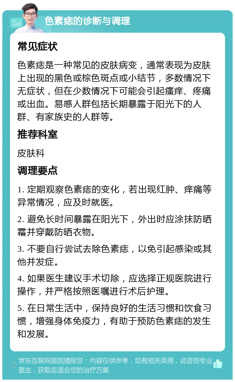 色素痣的诊断与调理 常见症状 色素痣是一种常见的皮肤病变，通常表现为皮肤上出现的黑色或棕色斑点或小结节，多数情况下无症状，但在少数情况下可能会引起瘙痒、疼痛或出血。易感人群包括长期暴露于阳光下的人群、有家族史的人群等。 推荐科室 皮肤科 调理要点 1. 定期观察色素痣的变化，若出现红肿、痒痛等异常情况，应及时就医。 2. 避免长时间暴露在阳光下，外出时应涂抹防晒霜并穿戴防晒衣物。 3. 不要自行尝试去除色素痣，以免引起感染或其他并发症。 4. 如果医生建议手术切除，应选择正规医院进行操作，并严格按照医嘱进行术后护理。 5. 在日常生活中，保持良好的生活习惯和饮食习惯，增强身体免疫力，有助于预防色素痣的发生和发展。