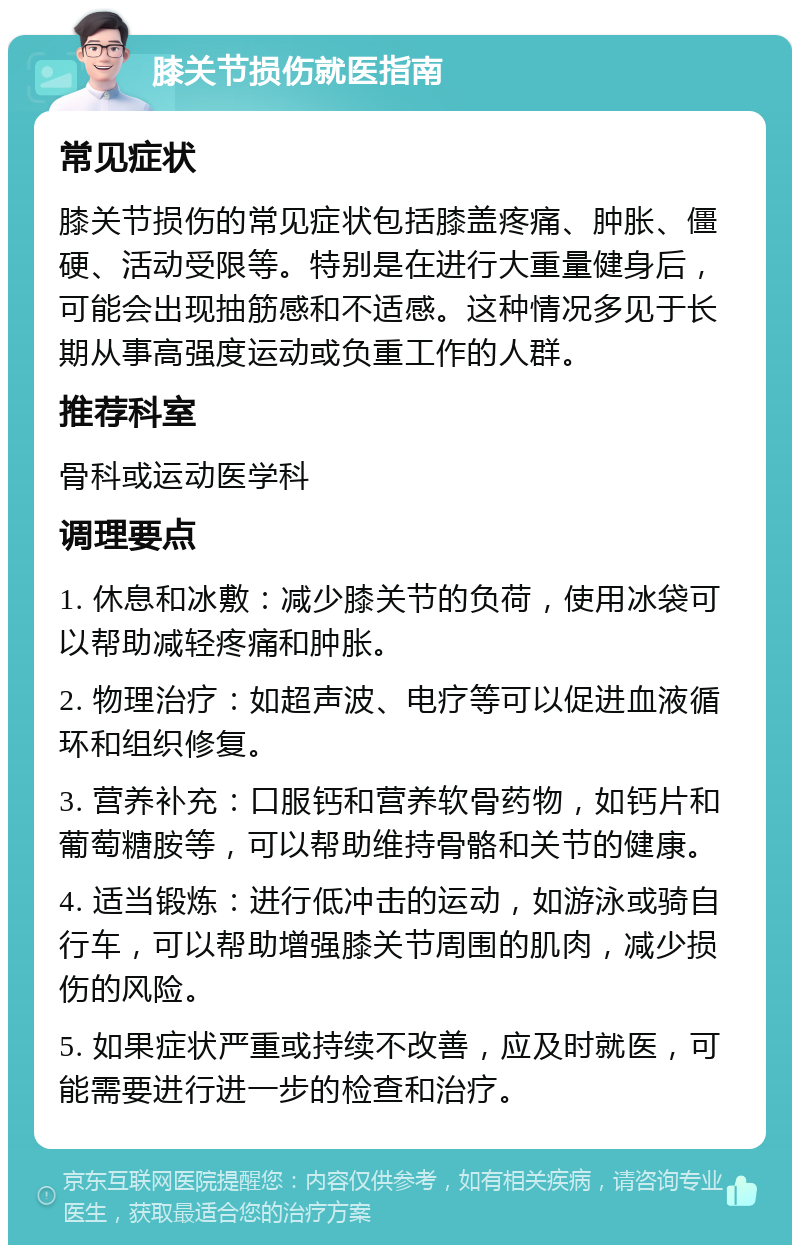 膝关节损伤就医指南 常见症状 膝关节损伤的常见症状包括膝盖疼痛、肿胀、僵硬、活动受限等。特别是在进行大重量健身后，可能会出现抽筋感和不适感。这种情况多见于长期从事高强度运动或负重工作的人群。 推荐科室 骨科或运动医学科 调理要点 1. 休息和冰敷：减少膝关节的负荷，使用冰袋可以帮助减轻疼痛和肿胀。 2. 物理治疗：如超声波、电疗等可以促进血液循环和组织修复。 3. 营养补充：口服钙和营养软骨药物，如钙片和葡萄糖胺等，可以帮助维持骨骼和关节的健康。 4. 适当锻炼：进行低冲击的运动，如游泳或骑自行车，可以帮助增强膝关节周围的肌肉，减少损伤的风险。 5. 如果症状严重或持续不改善，应及时就医，可能需要进行进一步的检查和治疗。