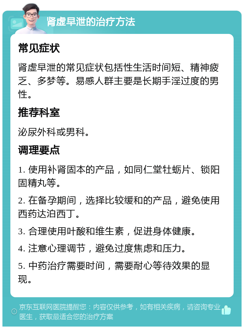 肾虚早泄的治疗方法 常见症状 肾虚早泄的常见症状包括性生活时间短、精神疲乏、多梦等。易感人群主要是长期手淫过度的男性。 推荐科室 泌尿外科或男科。 调理要点 1. 使用补肾固本的产品，如同仁堂牡蛎片、锁阳固精丸等。 2. 在备孕期间，选择比较缓和的产品，避免使用西药达泊西丁。 3. 合理使用叶酸和维生素，促进身体健康。 4. 注意心理调节，避免过度焦虑和压力。 5. 中药治疗需要时间，需要耐心等待效果的显现。