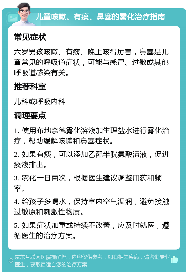 儿童咳嗽、有痰、鼻塞的雾化治疗指南 常见症状 六岁男孩咳嗽、有痰、晚上咳得厉害，鼻塞是儿童常见的呼吸道症状，可能与感冒、过敏或其他呼吸道感染有关。 推荐科室 儿科或呼吸内科 调理要点 1. 使用布地奈德雾化溶液加生理盐水进行雾化治疗，帮助缓解咳嗽和鼻塞症状。 2. 如果有痰，可以添加乙配半胱氨酸溶液，促进痰液排出。 3. 雾化一日两次，根据医生建议调整用药和频率。 4. 给孩子多喝水，保持室内空气湿润，避免接触过敏原和刺激性物质。 5. 如果症状加重或持续不改善，应及时就医，遵循医生的治疗方案。