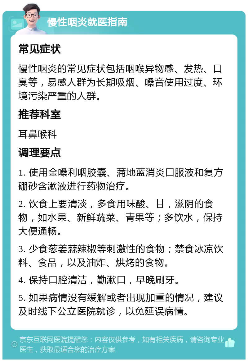 慢性咽炎就医指南 常见症状 慢性咽炎的常见症状包括咽喉异物感、发热、口臭等，易感人群为长期吸烟、嗓音使用过度、环境污染严重的人群。 推荐科室 耳鼻喉科 调理要点 1. 使用金嗓利咽胶囊、蒲地蓝消炎口服液和复方硼砂含漱液进行药物治疗。 2. 饮食上要清淡，多食用味酸、甘，滋阴的食物，如水果、新鲜蔬菜、青果等；多饮水，保持大便通畅。 3. 少食葱姜蒜辣椒等刺激性的食物；禁食冰凉饮料、食品，以及油炸、烘烤的食物。 4. 保持口腔清洁，勤漱口，早晚刷牙。 5. 如果病情没有缓解或者出现加重的情况，建议及时线下公立医院就诊，以免延误病情。