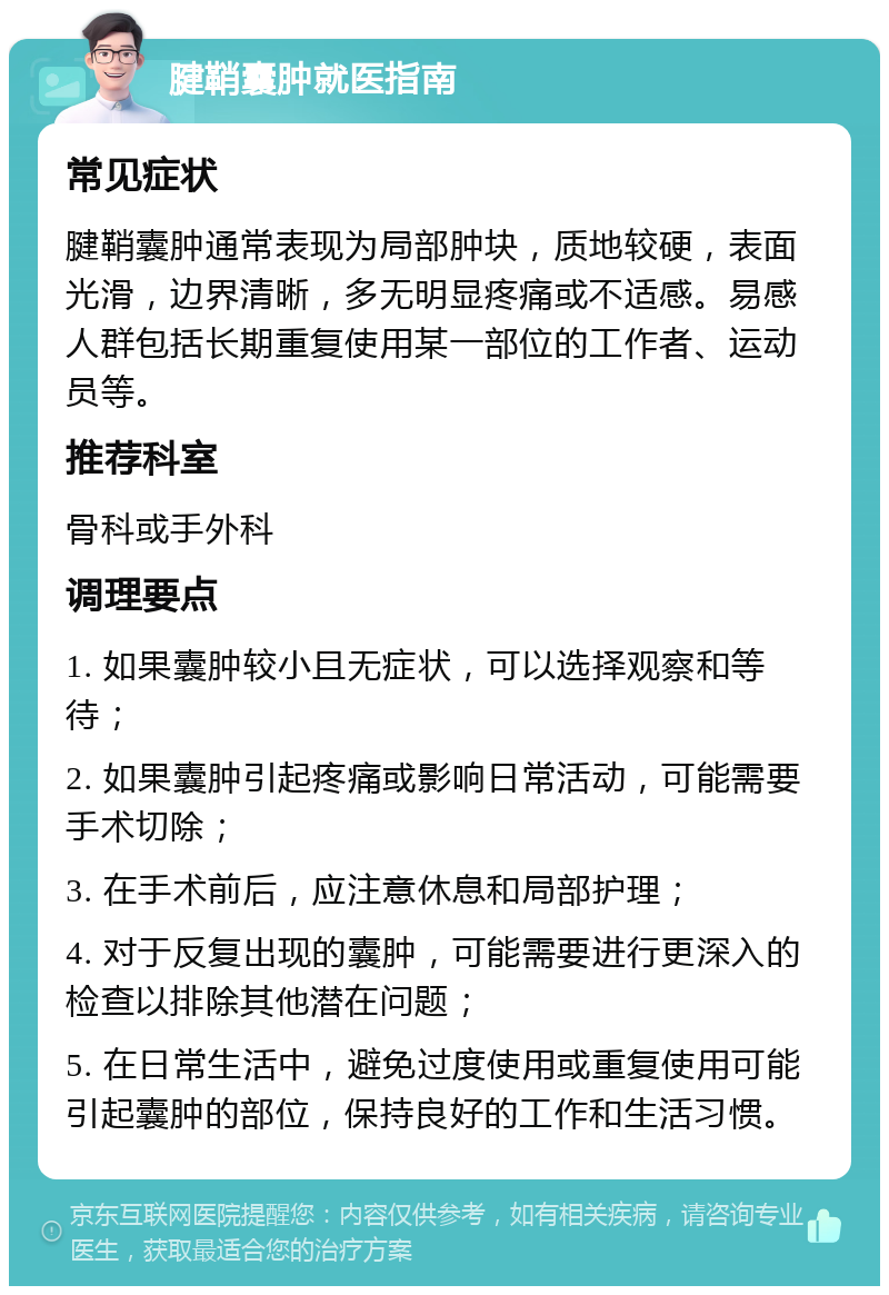 腱鞘囊肿就医指南 常见症状 腱鞘囊肿通常表现为局部肿块，质地较硬，表面光滑，边界清晰，多无明显疼痛或不适感。易感人群包括长期重复使用某一部位的工作者、运动员等。 推荐科室 骨科或手外科 调理要点 1. 如果囊肿较小且无症状，可以选择观察和等待； 2. 如果囊肿引起疼痛或影响日常活动，可能需要手术切除； 3. 在手术前后，应注意休息和局部护理； 4. 对于反复出现的囊肿，可能需要进行更深入的检查以排除其他潜在问题； 5. 在日常生活中，避免过度使用或重复使用可能引起囊肿的部位，保持良好的工作和生活习惯。