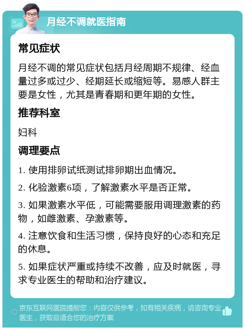 月经不调就医指南 常见症状 月经不调的常见症状包括月经周期不规律、经血量过多或过少、经期延长或缩短等。易感人群主要是女性，尤其是青春期和更年期的女性。 推荐科室 妇科 调理要点 1. 使用排卵试纸测试排卵期出血情况。 2. 化验激素6项，了解激素水平是否正常。 3. 如果激素水平低，可能需要服用调理激素的药物，如雌激素、孕激素等。 4. 注意饮食和生活习惯，保持良好的心态和充足的休息。 5. 如果症状严重或持续不改善，应及时就医，寻求专业医生的帮助和治疗建议。