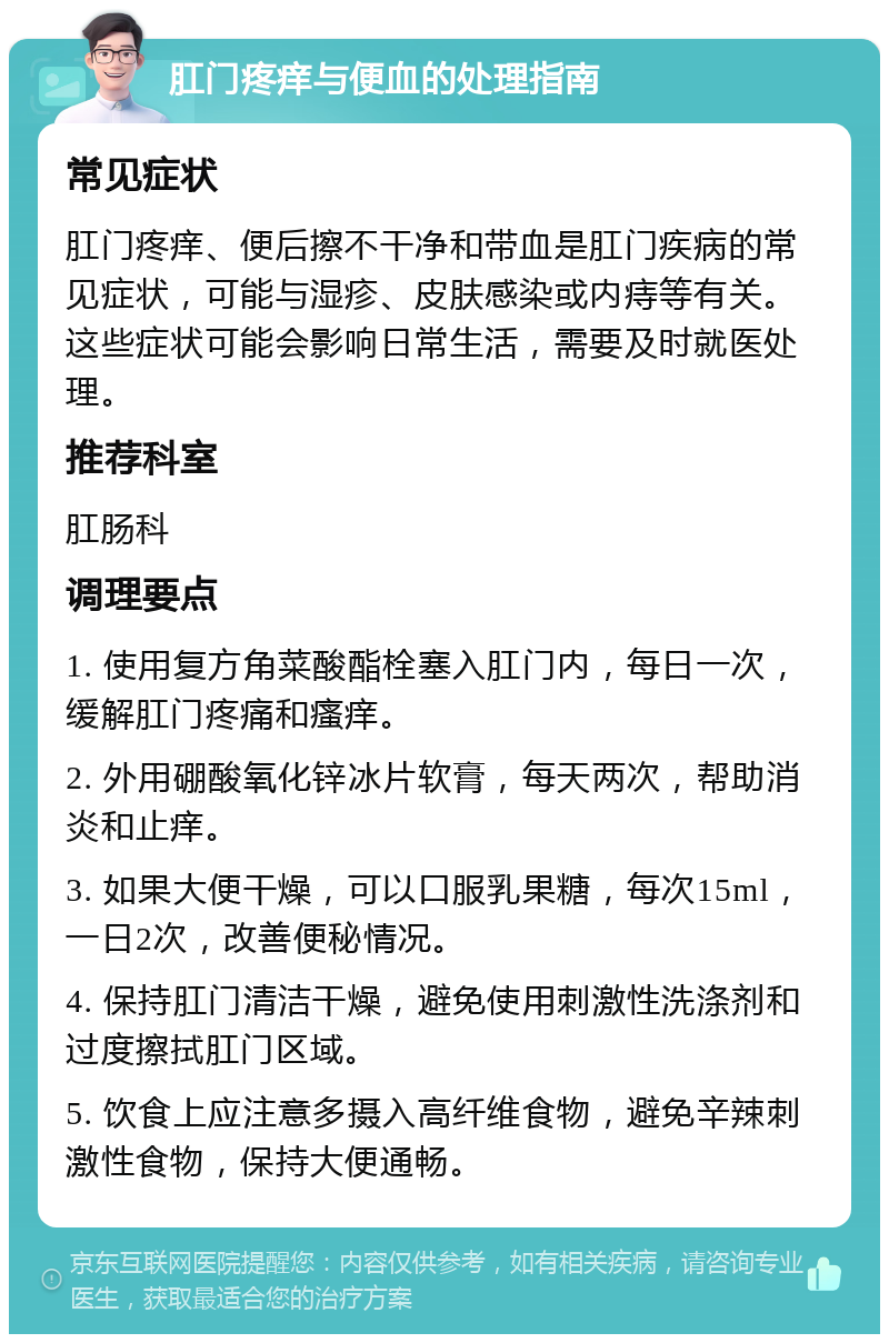 肛门疼痒与便血的处理指南 常见症状 肛门疼痒、便后擦不干净和带血是肛门疾病的常见症状，可能与湿疹、皮肤感染或内痔等有关。这些症状可能会影响日常生活，需要及时就医处理。 推荐科室 肛肠科 调理要点 1. 使用复方角菜酸酯栓塞入肛门内，每日一次，缓解肛门疼痛和瘙痒。 2. 外用硼酸氧化锌冰片软膏，每天两次，帮助消炎和止痒。 3. 如果大便干燥，可以口服乳果糖，每次15ml，一日2次，改善便秘情况。 4. 保持肛门清洁干燥，避免使用刺激性洗涤剂和过度擦拭肛门区域。 5. 饮食上应注意多摄入高纤维食物，避免辛辣刺激性食物，保持大便通畅。