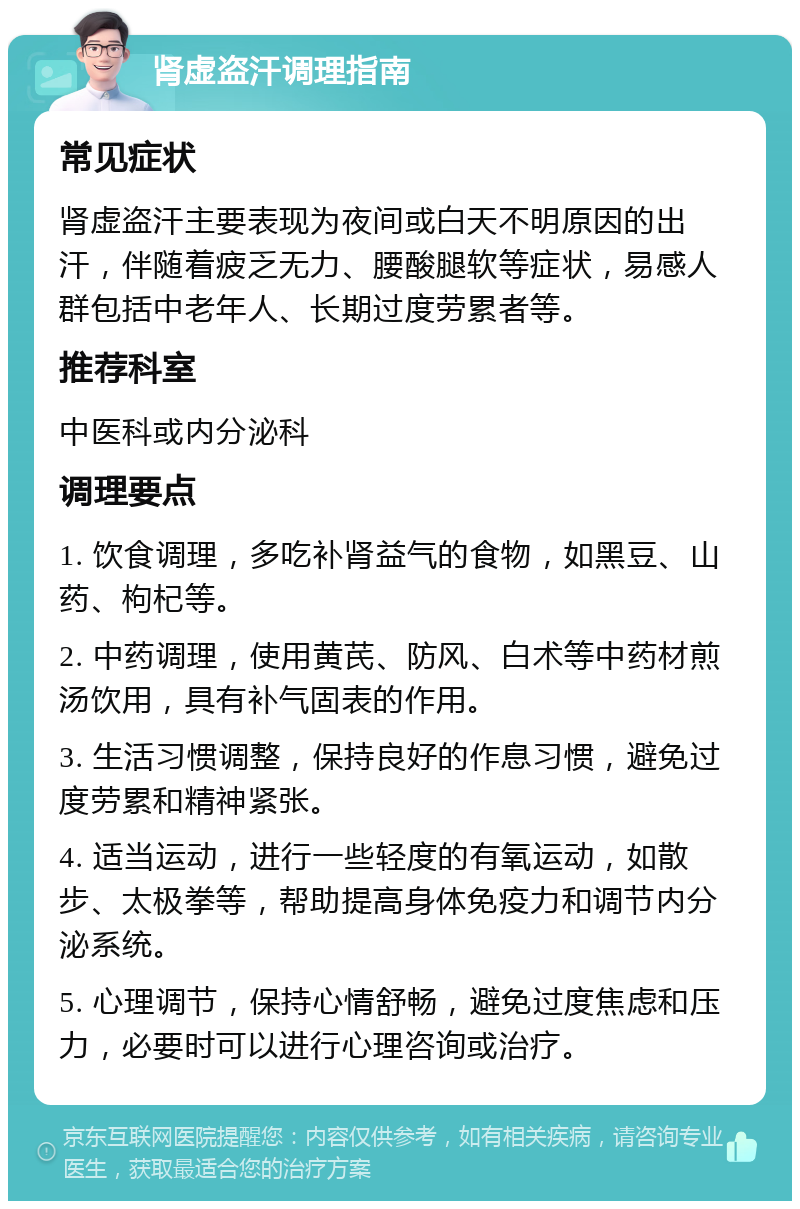 肾虚盗汗调理指南 常见症状 肾虚盗汗主要表现为夜间或白天不明原因的出汗，伴随着疲乏无力、腰酸腿软等症状，易感人群包括中老年人、长期过度劳累者等。 推荐科室 中医科或内分泌科 调理要点 1. 饮食调理，多吃补肾益气的食物，如黑豆、山药、枸杞等。 2. 中药调理，使用黄芪、防风、白术等中药材煎汤饮用，具有补气固表的作用。 3. 生活习惯调整，保持良好的作息习惯，避免过度劳累和精神紧张。 4. 适当运动，进行一些轻度的有氧运动，如散步、太极拳等，帮助提高身体免疫力和调节内分泌系统。 5. 心理调节，保持心情舒畅，避免过度焦虑和压力，必要时可以进行心理咨询或治疗。