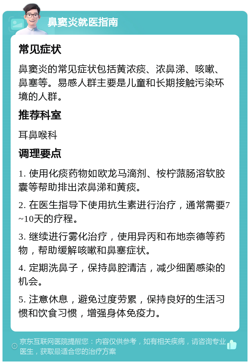 鼻窦炎就医指南 常见症状 鼻窦炎的常见症状包括黄浓痰、浓鼻涕、咳嗽、鼻塞等。易感人群主要是儿童和长期接触污染环境的人群。 推荐科室 耳鼻喉科 调理要点 1. 使用化痰药物如欧龙马滴剂、桉柠蒎肠溶软胶囊等帮助排出浓鼻涕和黄痰。 2. 在医生指导下使用抗生素进行治疗，通常需要7~10天的疗程。 3. 继续进行雾化治疗，使用异丙和布地奈德等药物，帮助缓解咳嗽和鼻塞症状。 4. 定期洗鼻子，保持鼻腔清洁，减少细菌感染的机会。 5. 注意休息，避免过度劳累，保持良好的生活习惯和饮食习惯，增强身体免疫力。