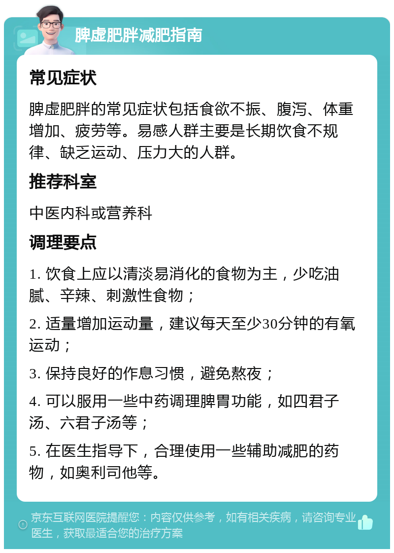 脾虚肥胖减肥指南 常见症状 脾虚肥胖的常见症状包括食欲不振、腹泻、体重增加、疲劳等。易感人群主要是长期饮食不规律、缺乏运动、压力大的人群。 推荐科室 中医内科或营养科 调理要点 1. 饮食上应以清淡易消化的食物为主，少吃油腻、辛辣、刺激性食物； 2. 适量增加运动量，建议每天至少30分钟的有氧运动； 3. 保持良好的作息习惯，避免熬夜； 4. 可以服用一些中药调理脾胃功能，如四君子汤、六君子汤等； 5. 在医生指导下，合理使用一些辅助减肥的药物，如奥利司他等。