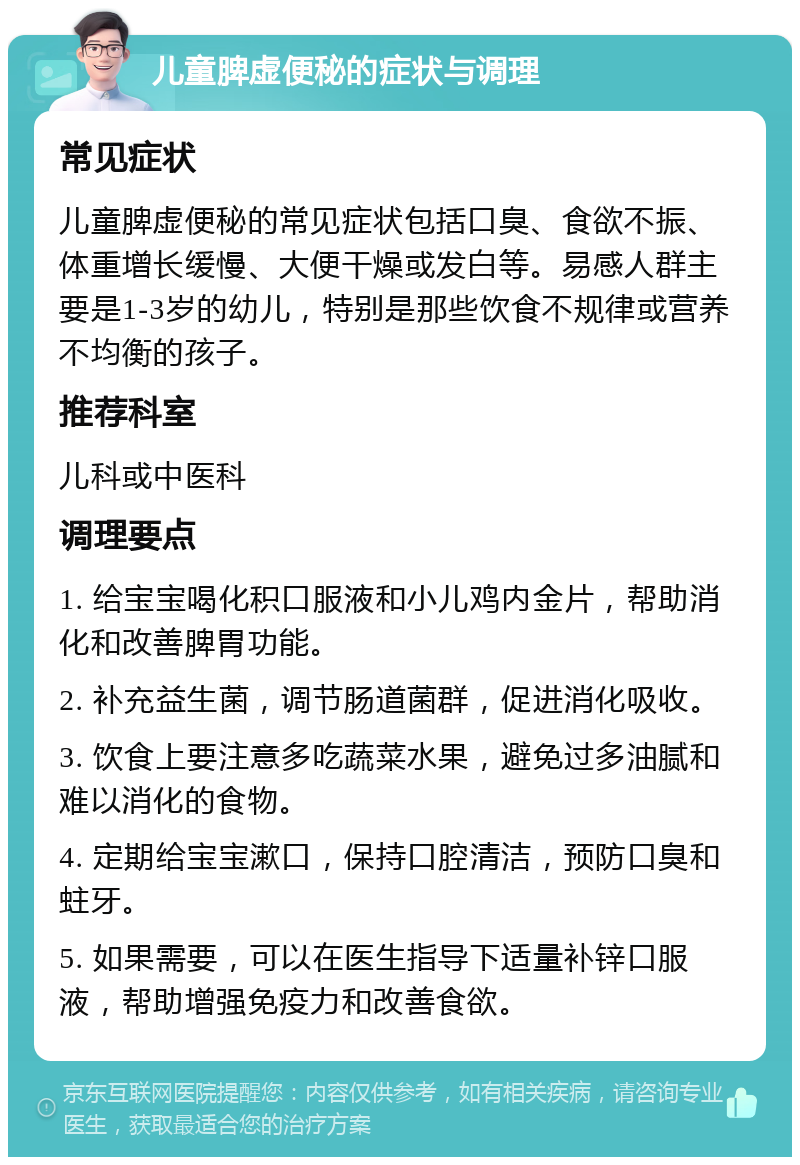 儿童脾虚便秘的症状与调理 常见症状 儿童脾虚便秘的常见症状包括口臭、食欲不振、体重增长缓慢、大便干燥或发白等。易感人群主要是1-3岁的幼儿，特别是那些饮食不规律或营养不均衡的孩子。 推荐科室 儿科或中医科 调理要点 1. 给宝宝喝化积口服液和小儿鸡内金片，帮助消化和改善脾胃功能。 2. 补充益生菌，调节肠道菌群，促进消化吸收。 3. 饮食上要注意多吃蔬菜水果，避免过多油腻和难以消化的食物。 4. 定期给宝宝漱口，保持口腔清洁，预防口臭和蛀牙。 5. 如果需要，可以在医生指导下适量补锌口服液，帮助增强免疫力和改善食欲。