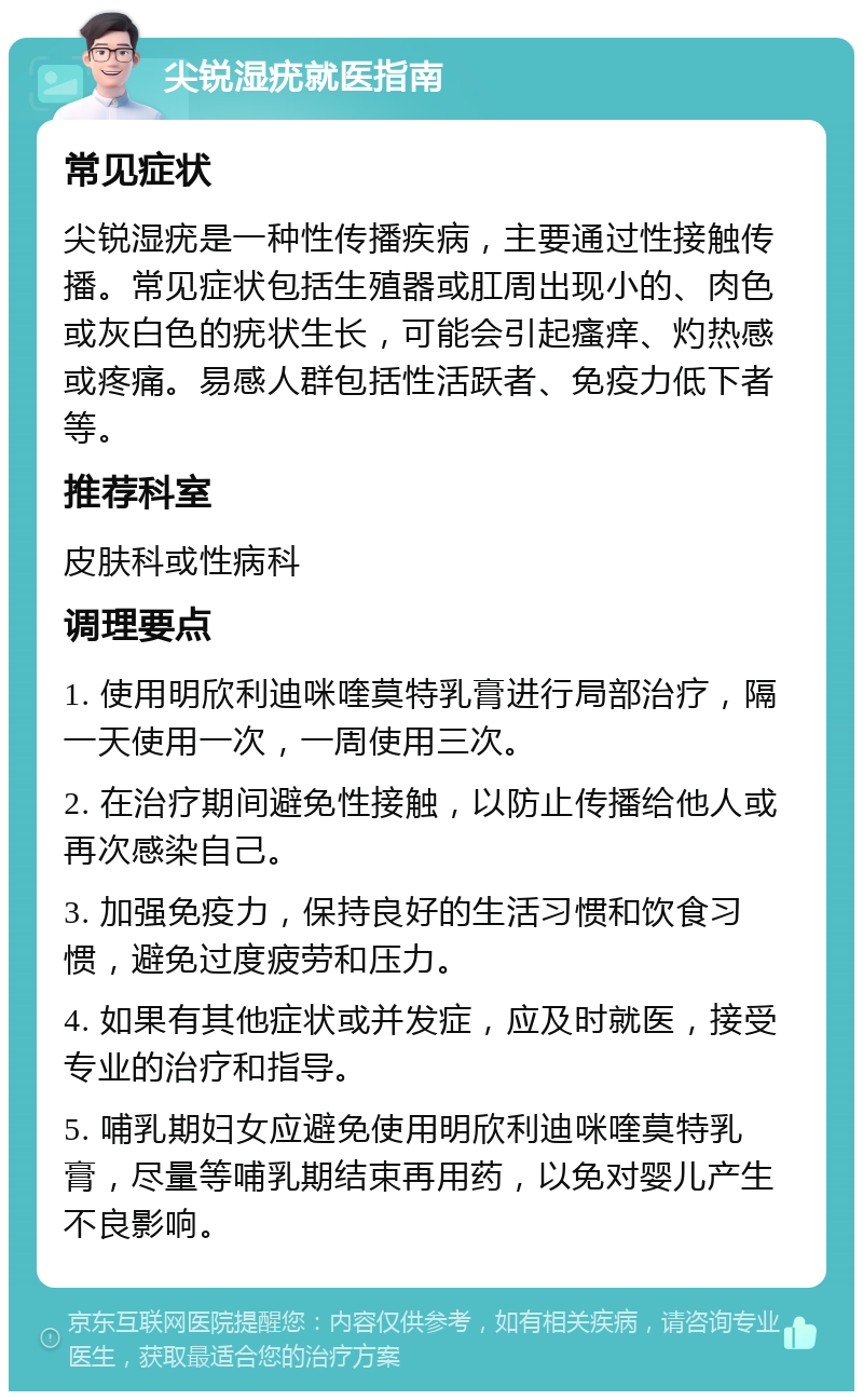 尖锐湿疣就医指南 常见症状 尖锐湿疣是一种性传播疾病，主要通过性接触传播。常见症状包括生殖器或肛周出现小的、肉色或灰白色的疣状生长，可能会引起瘙痒、灼热感或疼痛。易感人群包括性活跃者、免疫力低下者等。 推荐科室 皮肤科或性病科 调理要点 1. 使用明欣利迪咪喹莫特乳膏进行局部治疗，隔一天使用一次，一周使用三次。 2. 在治疗期间避免性接触，以防止传播给他人或再次感染自己。 3. 加强免疫力，保持良好的生活习惯和饮食习惯，避免过度疲劳和压力。 4. 如果有其他症状或并发症，应及时就医，接受专业的治疗和指导。 5. 哺乳期妇女应避免使用明欣利迪咪喹莫特乳膏，尽量等哺乳期结束再用药，以免对婴儿产生不良影响。