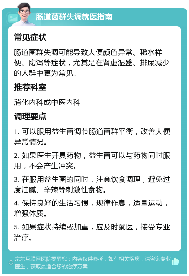 肠道菌群失调就医指南 常见症状 肠道菌群失调可能导致大便颜色异常、稀水样便、腹泻等症状，尤其是在肾虚湿盛、排尿减少的人群中更为常见。 推荐科室 消化内科或中医内科 调理要点 1. 可以服用益生菌调节肠道菌群平衡，改善大便异常情况。 2. 如果医生开具药物，益生菌可以与药物同时服用，不会产生冲突。 3. 在服用益生菌的同时，注意饮食调理，避免过度油腻、辛辣等刺激性食物。 4. 保持良好的生活习惯，规律作息，适量运动，增强体质。 5. 如果症状持续或加重，应及时就医，接受专业治疗。