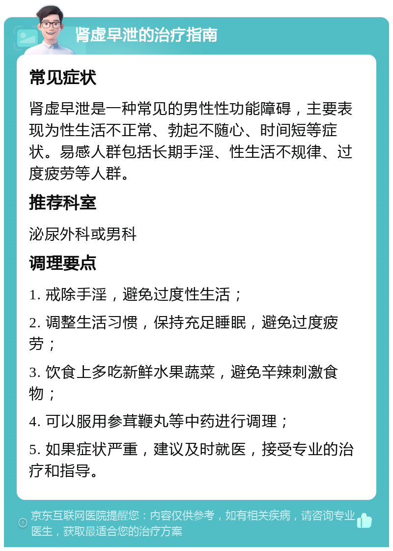 肾虚早泄的治疗指南 常见症状 肾虚早泄是一种常见的男性性功能障碍，主要表现为性生活不正常、勃起不随心、时间短等症状。易感人群包括长期手淫、性生活不规律、过度疲劳等人群。 推荐科室 泌尿外科或男科 调理要点 1. 戒除手淫，避免过度性生活； 2. 调整生活习惯，保持充足睡眠，避免过度疲劳； 3. 饮食上多吃新鲜水果蔬菜，避免辛辣刺激食物； 4. 可以服用参茸鞭丸等中药进行调理； 5. 如果症状严重，建议及时就医，接受专业的治疗和指导。