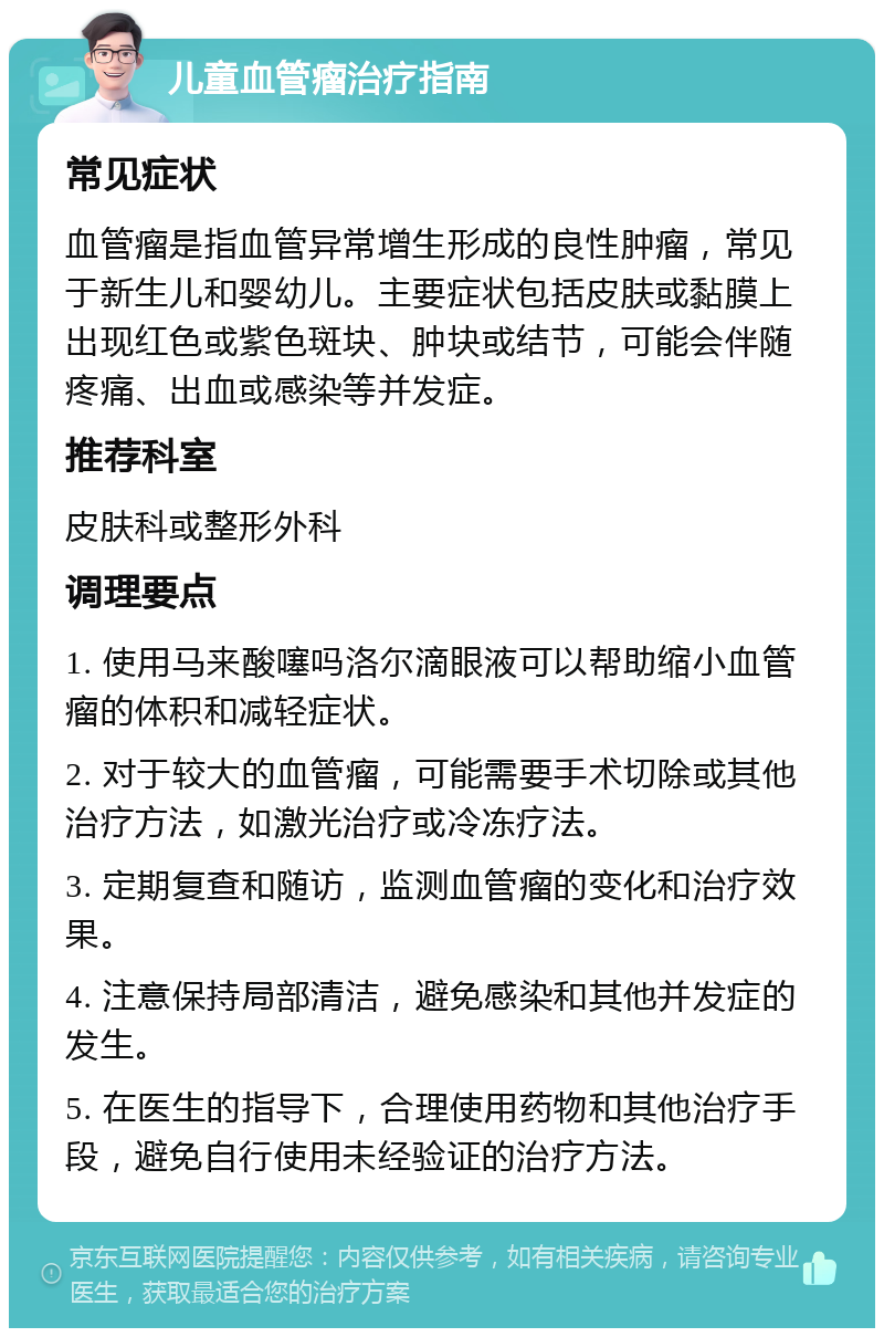 儿童血管瘤治疗指南 常见症状 血管瘤是指血管异常增生形成的良性肿瘤，常见于新生儿和婴幼儿。主要症状包括皮肤或黏膜上出现红色或紫色斑块、肿块或结节，可能会伴随疼痛、出血或感染等并发症。 推荐科室 皮肤科或整形外科 调理要点 1. 使用马来酸噻吗洛尔滴眼液可以帮助缩小血管瘤的体积和减轻症状。 2. 对于较大的血管瘤，可能需要手术切除或其他治疗方法，如激光治疗或冷冻疗法。 3. 定期复查和随访，监测血管瘤的变化和治疗效果。 4. 注意保持局部清洁，避免感染和其他并发症的发生。 5. 在医生的指导下，合理使用药物和其他治疗手段，避免自行使用未经验证的治疗方法。