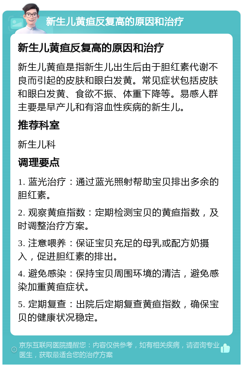 新生儿黄疸反复高的原因和治疗 新生儿黄疸反复高的原因和治疗 新生儿黄疸是指新生儿出生后由于胆红素代谢不良而引起的皮肤和眼白发黄。常见症状包括皮肤和眼白发黄、食欲不振、体重下降等。易感人群主要是早产儿和有溶血性疾病的新生儿。 推荐科室 新生儿科 调理要点 1. 蓝光治疗：通过蓝光照射帮助宝贝排出多余的胆红素。 2. 观察黄疸指数：定期检测宝贝的黄疸指数，及时调整治疗方案。 3. 注意喂养：保证宝贝充足的母乳或配方奶摄入，促进胆红素的排出。 4. 避免感染：保持宝贝周围环境的清洁，避免感染加重黄疸症状。 5. 定期复查：出院后定期复查黄疸指数，确保宝贝的健康状况稳定。