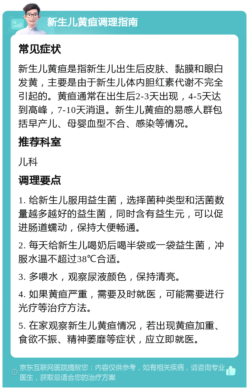 新生儿黄疸调理指南 常见症状 新生儿黄疸是指新生儿出生后皮肤、黏膜和眼白发黄，主要是由于新生儿体内胆红素代谢不完全引起的。黄疸通常在出生后2-3天出现，4-5天达到高峰，7-10天消退。新生儿黄疸的易感人群包括早产儿、母婴血型不合、感染等情况。 推荐科室 儿科 调理要点 1. 给新生儿服用益生菌，选择菌种类型和活菌数量越多越好的益生菌，同时含有益生元，可以促进肠道蠕动，保持大便畅通。 2. 每天给新生儿喝奶后喝半袋或一袋益生菌，冲服水温不超过38℃合适。 3. 多喂水，观察尿液颜色，保持清亮。 4. 如果黄疸严重，需要及时就医，可能需要进行光疗等治疗方法。 5. 在家观察新生儿黄疸情况，若出现黄疸加重、食欲不振、精神萎靡等症状，应立即就医。