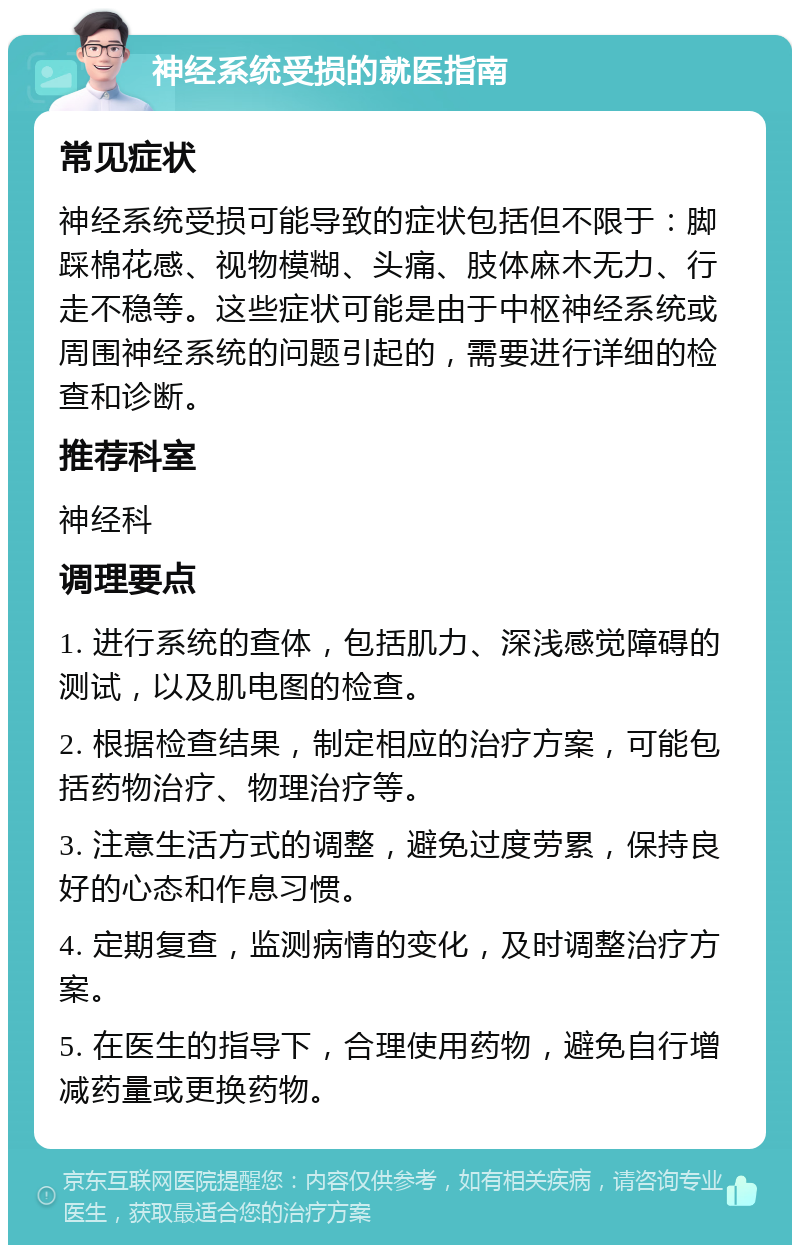 神经系统受损的就医指南 常见症状 神经系统受损可能导致的症状包括但不限于：脚踩棉花感、视物模糊、头痛、肢体麻木无力、行走不稳等。这些症状可能是由于中枢神经系统或周围神经系统的问题引起的，需要进行详细的检查和诊断。 推荐科室 神经科 调理要点 1. 进行系统的查体，包括肌力、深浅感觉障碍的测试，以及肌电图的检查。 2. 根据检查结果，制定相应的治疗方案，可能包括药物治疗、物理治疗等。 3. 注意生活方式的调整，避免过度劳累，保持良好的心态和作息习惯。 4. 定期复查，监测病情的变化，及时调整治疗方案。 5. 在医生的指导下，合理使用药物，避免自行增减药量或更换药物。