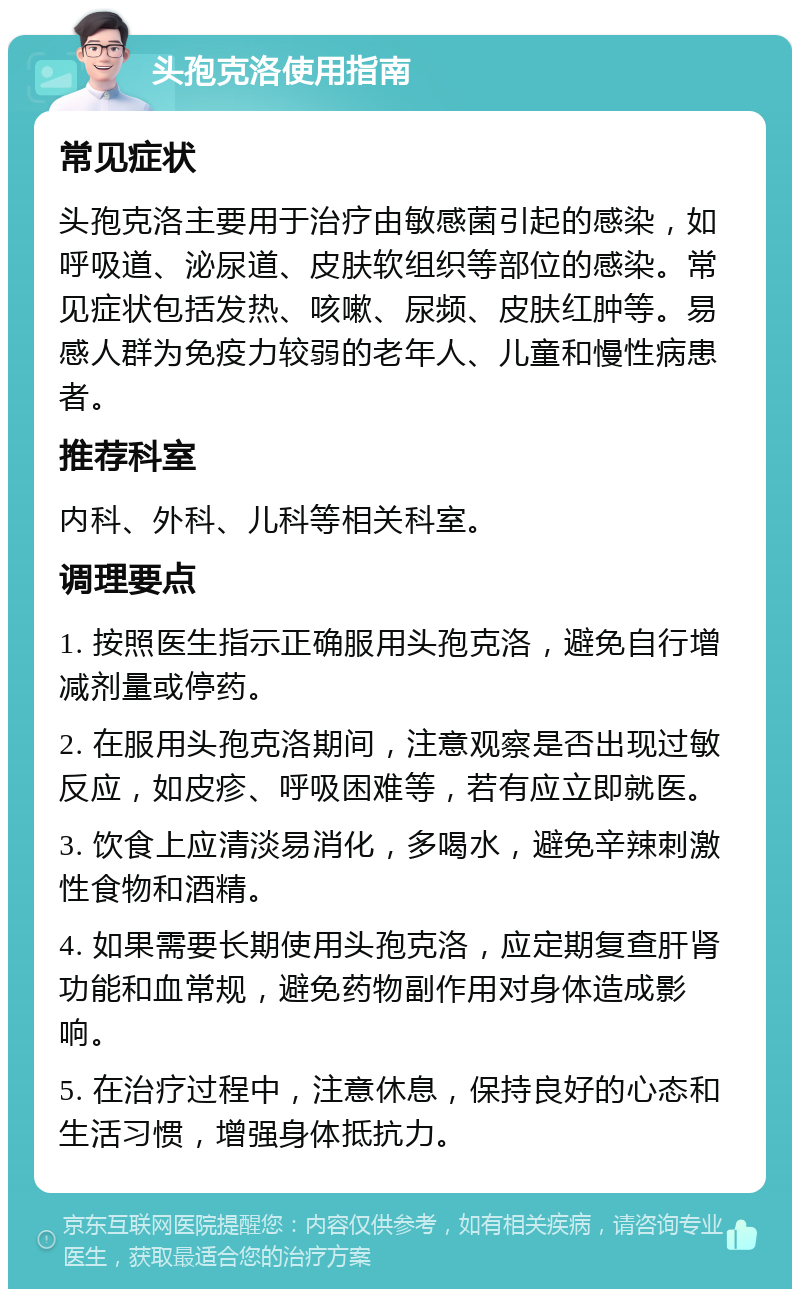 头孢克洛使用指南 常见症状 头孢克洛主要用于治疗由敏感菌引起的感染，如呼吸道、泌尿道、皮肤软组织等部位的感染。常见症状包括发热、咳嗽、尿频、皮肤红肿等。易感人群为免疫力较弱的老年人、儿童和慢性病患者。 推荐科室 内科、外科、儿科等相关科室。 调理要点 1. 按照医生指示正确服用头孢克洛，避免自行增减剂量或停药。 2. 在服用头孢克洛期间，注意观察是否出现过敏反应，如皮疹、呼吸困难等，若有应立即就医。 3. 饮食上应清淡易消化，多喝水，避免辛辣刺激性食物和酒精。 4. 如果需要长期使用头孢克洛，应定期复查肝肾功能和血常规，避免药物副作用对身体造成影响。 5. 在治疗过程中，注意休息，保持良好的心态和生活习惯，增强身体抵抗力。