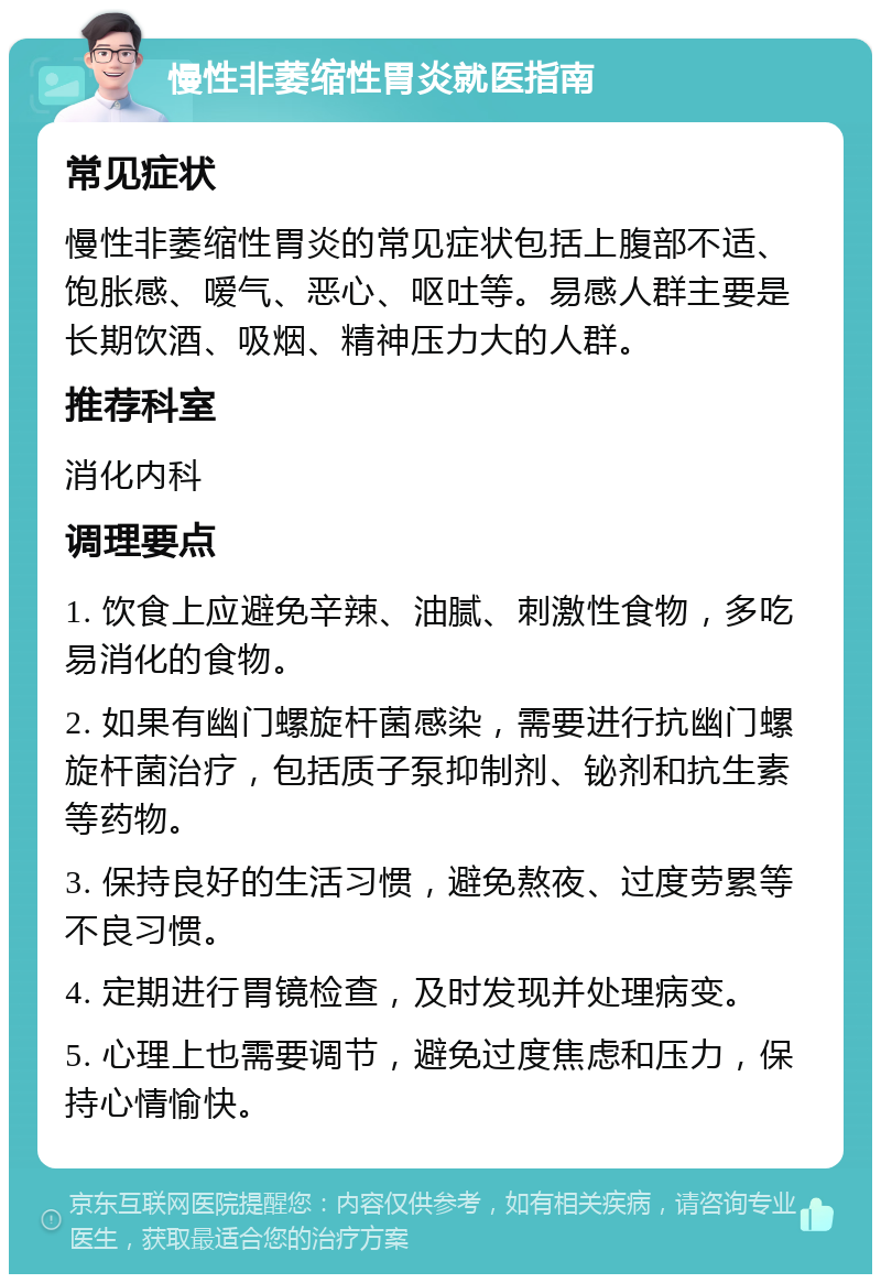 慢性非萎缩性胃炎就医指南 常见症状 慢性非萎缩性胃炎的常见症状包括上腹部不适、饱胀感、嗳气、恶心、呕吐等。易感人群主要是长期饮酒、吸烟、精神压力大的人群。 推荐科室 消化内科 调理要点 1. 饮食上应避免辛辣、油腻、刺激性食物，多吃易消化的食物。 2. 如果有幽门螺旋杆菌感染，需要进行抗幽门螺旋杆菌治疗，包括质子泵抑制剂、铋剂和抗生素等药物。 3. 保持良好的生活习惯，避免熬夜、过度劳累等不良习惯。 4. 定期进行胃镜检查，及时发现并处理病变。 5. 心理上也需要调节，避免过度焦虑和压力，保持心情愉快。