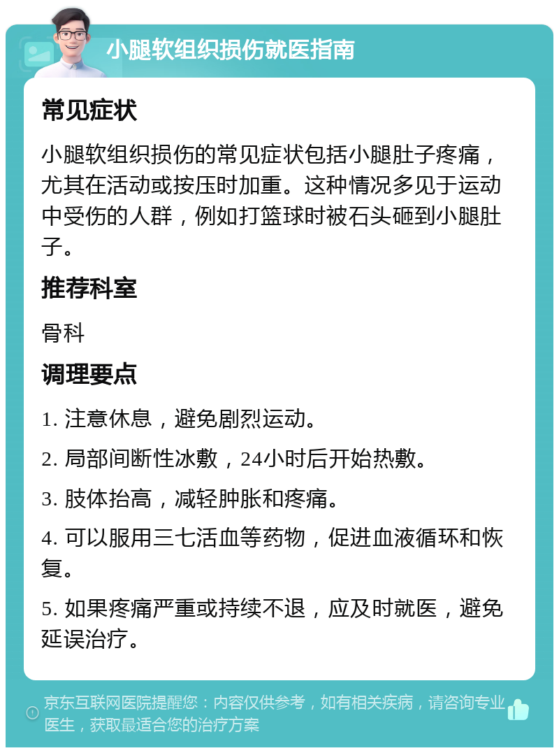 小腿软组织损伤就医指南 常见症状 小腿软组织损伤的常见症状包括小腿肚子疼痛，尤其在活动或按压时加重。这种情况多见于运动中受伤的人群，例如打篮球时被石头砸到小腿肚子。 推荐科室 骨科 调理要点 1. 注意休息，避免剧烈运动。 2. 局部间断性冰敷，24小时后开始热敷。 3. 肢体抬高，减轻肿胀和疼痛。 4. 可以服用三七活血等药物，促进血液循环和恢复。 5. 如果疼痛严重或持续不退，应及时就医，避免延误治疗。