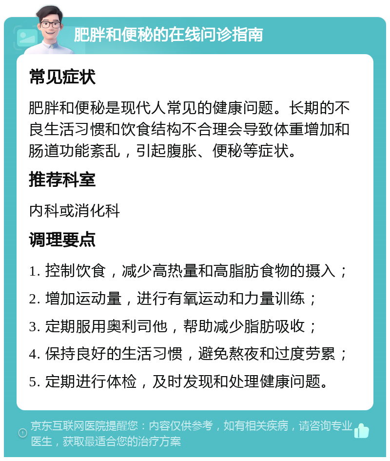 肥胖和便秘的在线问诊指南 常见症状 肥胖和便秘是现代人常见的健康问题。长期的不良生活习惯和饮食结构不合理会导致体重增加和肠道功能紊乱，引起腹胀、便秘等症状。 推荐科室 内科或消化科 调理要点 1. 控制饮食，减少高热量和高脂肪食物的摄入； 2. 增加运动量，进行有氧运动和力量训练； 3. 定期服用奥利司他，帮助减少脂肪吸收； 4. 保持良好的生活习惯，避免熬夜和过度劳累； 5. 定期进行体检，及时发现和处理健康问题。