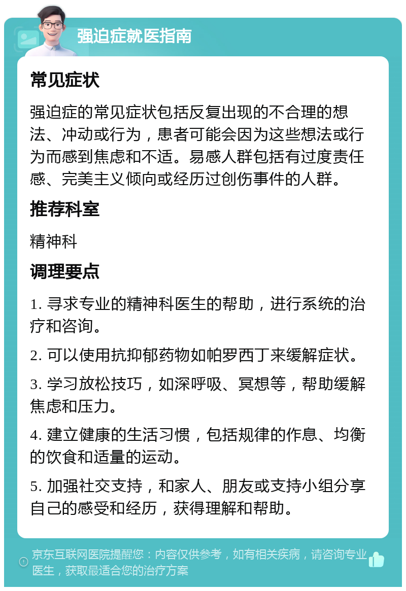 强迫症就医指南 常见症状 强迫症的常见症状包括反复出现的不合理的想法、冲动或行为，患者可能会因为这些想法或行为而感到焦虑和不适。易感人群包括有过度责任感、完美主义倾向或经历过创伤事件的人群。 推荐科室 精神科 调理要点 1. 寻求专业的精神科医生的帮助，进行系统的治疗和咨询。 2. 可以使用抗抑郁药物如帕罗西丁来缓解症状。 3. 学习放松技巧，如深呼吸、冥想等，帮助缓解焦虑和压力。 4. 建立健康的生活习惯，包括规律的作息、均衡的饮食和适量的运动。 5. 加强社交支持，和家人、朋友或支持小组分享自己的感受和经历，获得理解和帮助。