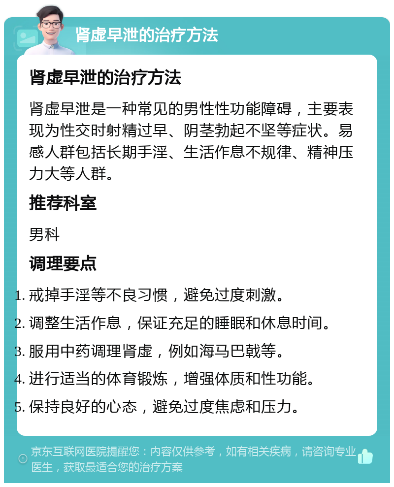 肾虚早泄的治疗方法 肾虚早泄的治疗方法 肾虚早泄是一种常见的男性性功能障碍，主要表现为性交时射精过早、阴茎勃起不坚等症状。易感人群包括长期手淫、生活作息不规律、精神压力大等人群。 推荐科室 男科 调理要点 戒掉手淫等不良习惯，避免过度刺激。 调整生活作息，保证充足的睡眠和休息时间。 服用中药调理肾虚，例如海马巴戟等。 进行适当的体育锻炼，增强体质和性功能。 保持良好的心态，避免过度焦虑和压力。