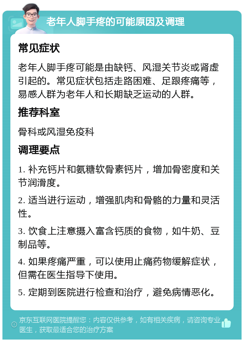 老年人脚手疼的可能原因及调理 常见症状 老年人脚手疼可能是由缺钙、风湿关节炎或肾虚引起的。常见症状包括走路困难、足跟疼痛等，易感人群为老年人和长期缺乏运动的人群。 推荐科室 骨科或风湿免疫科 调理要点 1. 补充钙片和氨糖软骨素钙片，增加骨密度和关节润滑度。 2. 适当进行运动，增强肌肉和骨骼的力量和灵活性。 3. 饮食上注意摄入富含钙质的食物，如牛奶、豆制品等。 4. 如果疼痛严重，可以使用止痛药物缓解症状，但需在医生指导下使用。 5. 定期到医院进行检查和治疗，避免病情恶化。