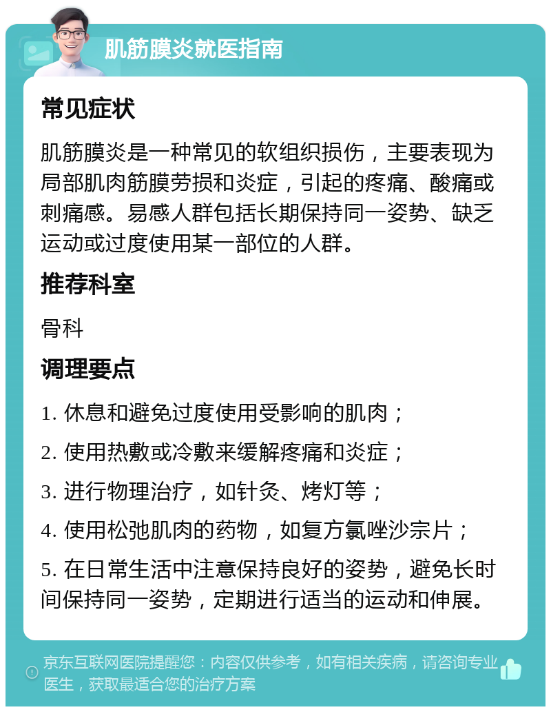 肌筋膜炎就医指南 常见症状 肌筋膜炎是一种常见的软组织损伤，主要表现为局部肌肉筋膜劳损和炎症，引起的疼痛、酸痛或刺痛感。易感人群包括长期保持同一姿势、缺乏运动或过度使用某一部位的人群。 推荐科室 骨科 调理要点 1. 休息和避免过度使用受影响的肌肉； 2. 使用热敷或冷敷来缓解疼痛和炎症； 3. 进行物理治疗，如针灸、烤灯等； 4. 使用松弛肌肉的药物，如复方氯唑沙宗片； 5. 在日常生活中注意保持良好的姿势，避免长时间保持同一姿势，定期进行适当的运动和伸展。