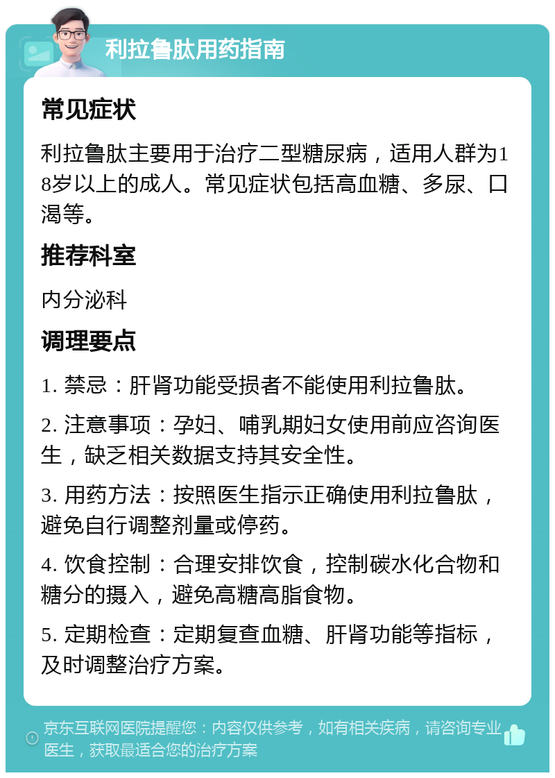 利拉鲁肽用药指南 常见症状 利拉鲁肽主要用于治疗二型糖尿病，适用人群为18岁以上的成人。常见症状包括高血糖、多尿、口渴等。 推荐科室 内分泌科 调理要点 1. 禁忌：肝肾功能受损者不能使用利拉鲁肽。 2. 注意事项：孕妇、哺乳期妇女使用前应咨询医生，缺乏相关数据支持其安全性。 3. 用药方法：按照医生指示正确使用利拉鲁肽，避免自行调整剂量或停药。 4. 饮食控制：合理安排饮食，控制碳水化合物和糖分的摄入，避免高糖高脂食物。 5. 定期检查：定期复查血糖、肝肾功能等指标，及时调整治疗方案。