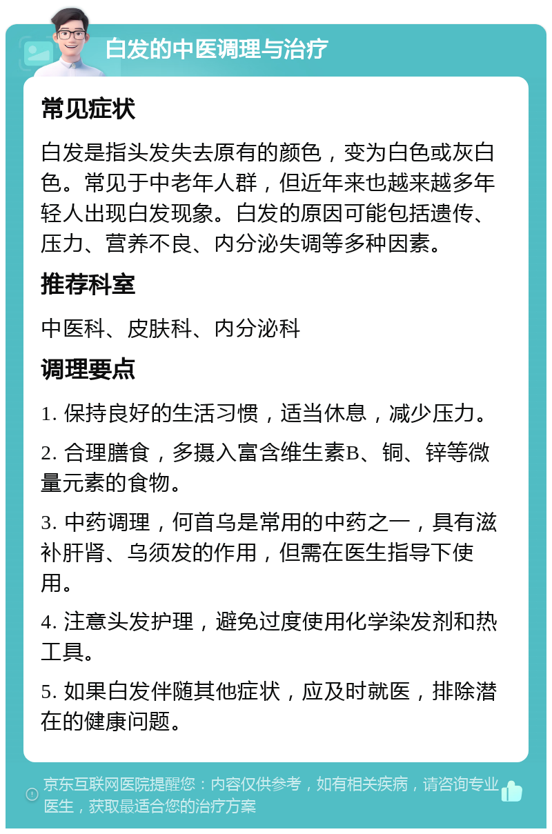 白发的中医调理与治疗 常见症状 白发是指头发失去原有的颜色，变为白色或灰白色。常见于中老年人群，但近年来也越来越多年轻人出现白发现象。白发的原因可能包括遗传、压力、营养不良、内分泌失调等多种因素。 推荐科室 中医科、皮肤科、内分泌科 调理要点 1. 保持良好的生活习惯，适当休息，减少压力。 2. 合理膳食，多摄入富含维生素B、铜、锌等微量元素的食物。 3. 中药调理，何首乌是常用的中药之一，具有滋补肝肾、乌须发的作用，但需在医生指导下使用。 4. 注意头发护理，避免过度使用化学染发剂和热工具。 5. 如果白发伴随其他症状，应及时就医，排除潜在的健康问题。