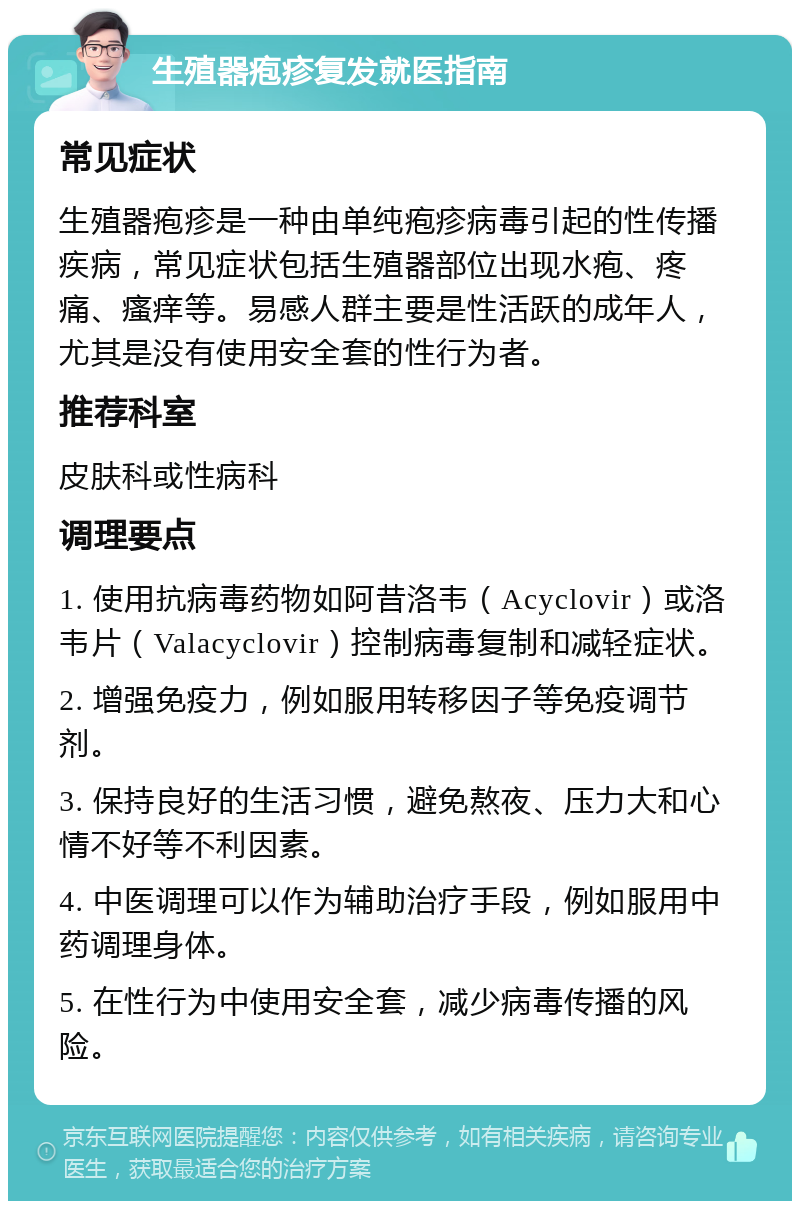 生殖器疱疹复发就医指南 常见症状 生殖器疱疹是一种由单纯疱疹病毒引起的性传播疾病，常见症状包括生殖器部位出现水疱、疼痛、瘙痒等。易感人群主要是性活跃的成年人，尤其是没有使用安全套的性行为者。 推荐科室 皮肤科或性病科 调理要点 1. 使用抗病毒药物如阿昔洛韦（Acyclovir）或洛韦片（Valacyclovir）控制病毒复制和减轻症状。 2. 增强免疫力，例如服用转移因子等免疫调节剂。 3. 保持良好的生活习惯，避免熬夜、压力大和心情不好等不利因素。 4. 中医调理可以作为辅助治疗手段，例如服用中药调理身体。 5. 在性行为中使用安全套，减少病毒传播的风险。