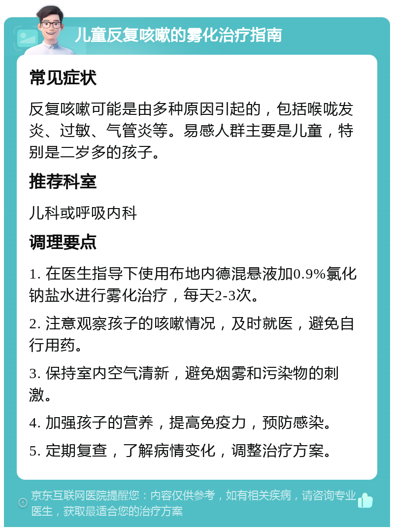 儿童反复咳嗽的雾化治疗指南 常见症状 反复咳嗽可能是由多种原因引起的，包括喉咙发炎、过敏、气管炎等。易感人群主要是儿童，特别是二岁多的孩子。 推荐科室 儿科或呼吸内科 调理要点 1. 在医生指导下使用布地内德混悬液加0.9%氯化钠盐水进行雾化治疗，每天2-3次。 2. 注意观察孩子的咳嗽情况，及时就医，避免自行用药。 3. 保持室内空气清新，避免烟雾和污染物的刺激。 4. 加强孩子的营养，提高免疫力，预防感染。 5. 定期复查，了解病情变化，调整治疗方案。