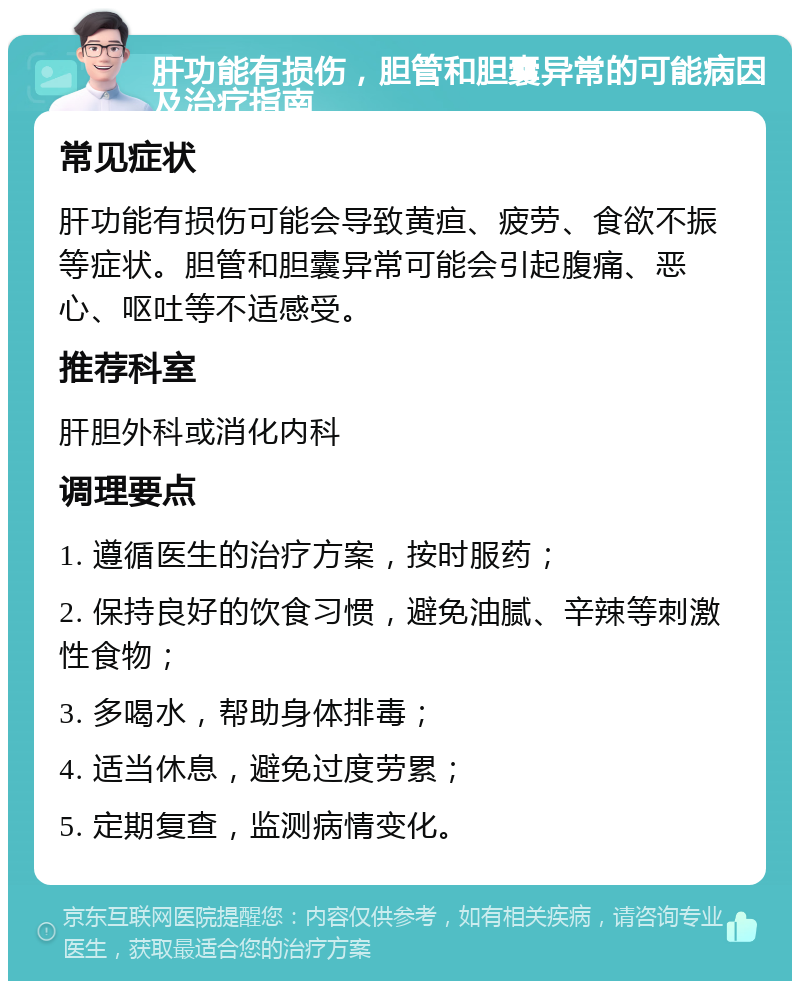 肝功能有损伤，胆管和胆囊异常的可能病因及治疗指南 常见症状 肝功能有损伤可能会导致黄疸、疲劳、食欲不振等症状。胆管和胆囊异常可能会引起腹痛、恶心、呕吐等不适感受。 推荐科室 肝胆外科或消化内科 调理要点 1. 遵循医生的治疗方案，按时服药； 2. 保持良好的饮食习惯，避免油腻、辛辣等刺激性食物； 3. 多喝水，帮助身体排毒； 4. 适当休息，避免过度劳累； 5. 定期复查，监测病情变化。