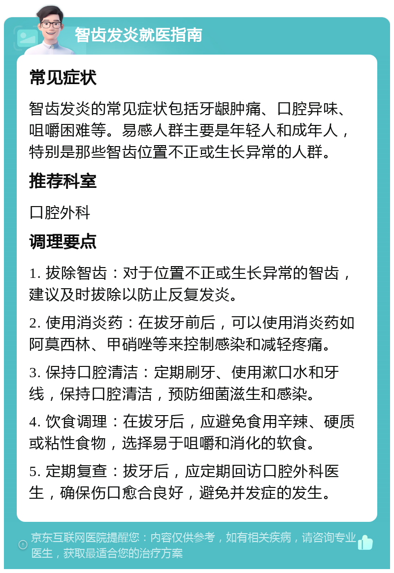 智齿发炎就医指南 常见症状 智齿发炎的常见症状包括牙龈肿痛、口腔异味、咀嚼困难等。易感人群主要是年轻人和成年人，特别是那些智齿位置不正或生长异常的人群。 推荐科室 口腔外科 调理要点 1. 拔除智齿：对于位置不正或生长异常的智齿，建议及时拔除以防止反复发炎。 2. 使用消炎药：在拔牙前后，可以使用消炎药如阿莫西林、甲硝唑等来控制感染和减轻疼痛。 3. 保持口腔清洁：定期刷牙、使用漱口水和牙线，保持口腔清洁，预防细菌滋生和感染。 4. 饮食调理：在拔牙后，应避免食用辛辣、硬质或粘性食物，选择易于咀嚼和消化的软食。 5. 定期复查：拔牙后，应定期回访口腔外科医生，确保伤口愈合良好，避免并发症的发生。