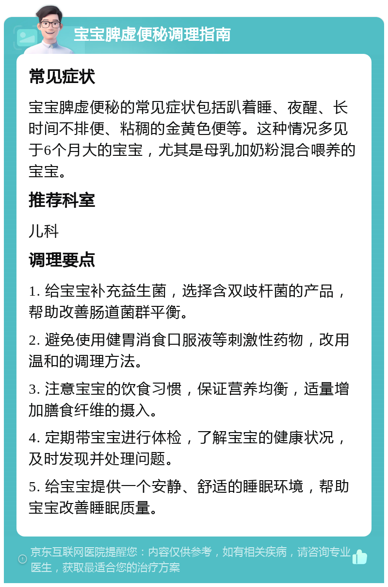 宝宝脾虚便秘调理指南 常见症状 宝宝脾虚便秘的常见症状包括趴着睡、夜醒、长时间不排便、粘稠的金黄色便等。这种情况多见于6个月大的宝宝，尤其是母乳加奶粉混合喂养的宝宝。 推荐科室 儿科 调理要点 1. 给宝宝补充益生菌，选择含双歧杆菌的产品，帮助改善肠道菌群平衡。 2. 避免使用健胃消食口服液等刺激性药物，改用温和的调理方法。 3. 注意宝宝的饮食习惯，保证营养均衡，适量增加膳食纤维的摄入。 4. 定期带宝宝进行体检，了解宝宝的健康状况，及时发现并处理问题。 5. 给宝宝提供一个安静、舒适的睡眠环境，帮助宝宝改善睡眠质量。