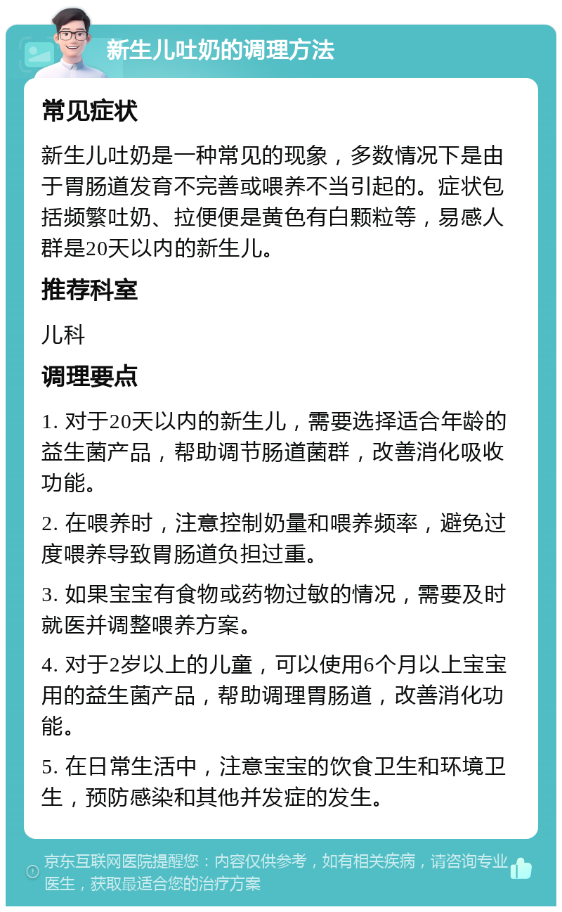 新生儿吐奶的调理方法 常见症状 新生儿吐奶是一种常见的现象，多数情况下是由于胃肠道发育不完善或喂养不当引起的。症状包括频繁吐奶、拉便便是黄色有白颗粒等，易感人群是20天以内的新生儿。 推荐科室 儿科 调理要点 1. 对于20天以内的新生儿，需要选择适合年龄的益生菌产品，帮助调节肠道菌群，改善消化吸收功能。 2. 在喂养时，注意控制奶量和喂养频率，避免过度喂养导致胃肠道负担过重。 3. 如果宝宝有食物或药物过敏的情况，需要及时就医并调整喂养方案。 4. 对于2岁以上的儿童，可以使用6个月以上宝宝用的益生菌产品，帮助调理胃肠道，改善消化功能。 5. 在日常生活中，注意宝宝的饮食卫生和环境卫生，预防感染和其他并发症的发生。