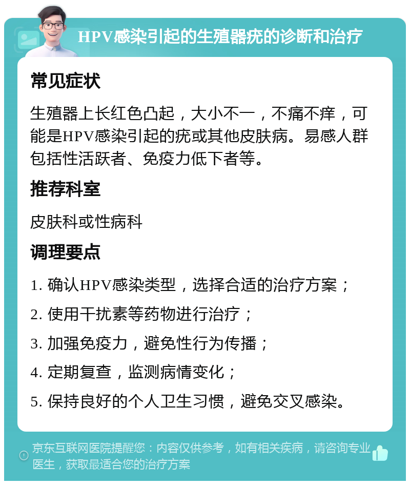 HPV感染引起的生殖器疣的诊断和治疗 常见症状 生殖器上长红色凸起，大小不一，不痛不痒，可能是HPV感染引起的疣或其他皮肤病。易感人群包括性活跃者、免疫力低下者等。 推荐科室 皮肤科或性病科 调理要点 1. 确认HPV感染类型，选择合适的治疗方案； 2. 使用干扰素等药物进行治疗； 3. 加强免疫力，避免性行为传播； 4. 定期复查，监测病情变化； 5. 保持良好的个人卫生习惯，避免交叉感染。