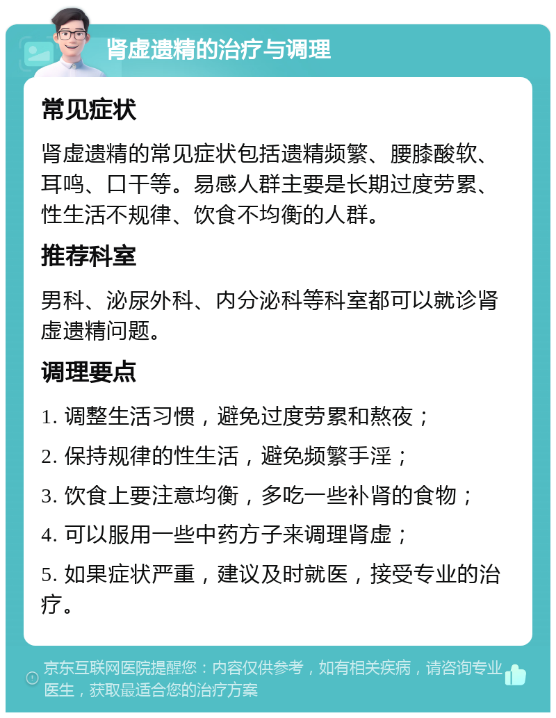 肾虚遗精的治疗与调理 常见症状 肾虚遗精的常见症状包括遗精频繁、腰膝酸软、耳鸣、口干等。易感人群主要是长期过度劳累、性生活不规律、饮食不均衡的人群。 推荐科室 男科、泌尿外科、内分泌科等科室都可以就诊肾虚遗精问题。 调理要点 1. 调整生活习惯，避免过度劳累和熬夜； 2. 保持规律的性生活，避免频繁手淫； 3. 饮食上要注意均衡，多吃一些补肾的食物； 4. 可以服用一些中药方子来调理肾虚； 5. 如果症状严重，建议及时就医，接受专业的治疗。