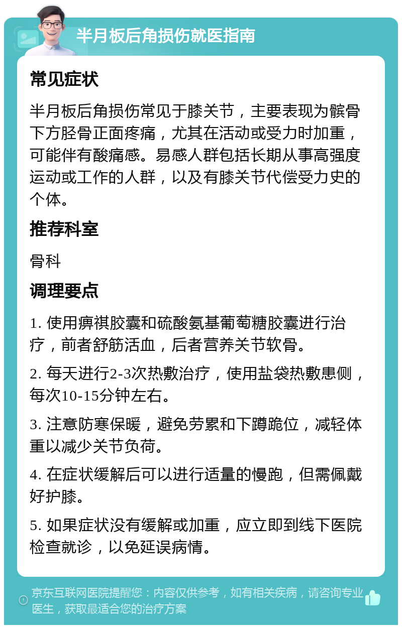 半月板后角损伤就医指南 常见症状 半月板后角损伤常见于膝关节，主要表现为髌骨下方胫骨正面疼痛，尤其在活动或受力时加重，可能伴有酸痛感。易感人群包括长期从事高强度运动或工作的人群，以及有膝关节代偿受力史的个体。 推荐科室 骨科 调理要点 1. 使用痹祺胶囊和硫酸氨基葡萄糖胶囊进行治疗，前者舒筋活血，后者营养关节软骨。 2. 每天进行2-3次热敷治疗，使用盐袋热敷患侧，每次10-15分钟左右。 3. 注意防寒保暖，避免劳累和下蹲跪位，减轻体重以减少关节负荷。 4. 在症状缓解后可以进行适量的慢跑，但需佩戴好护膝。 5. 如果症状没有缓解或加重，应立即到线下医院检查就诊，以免延误病情。