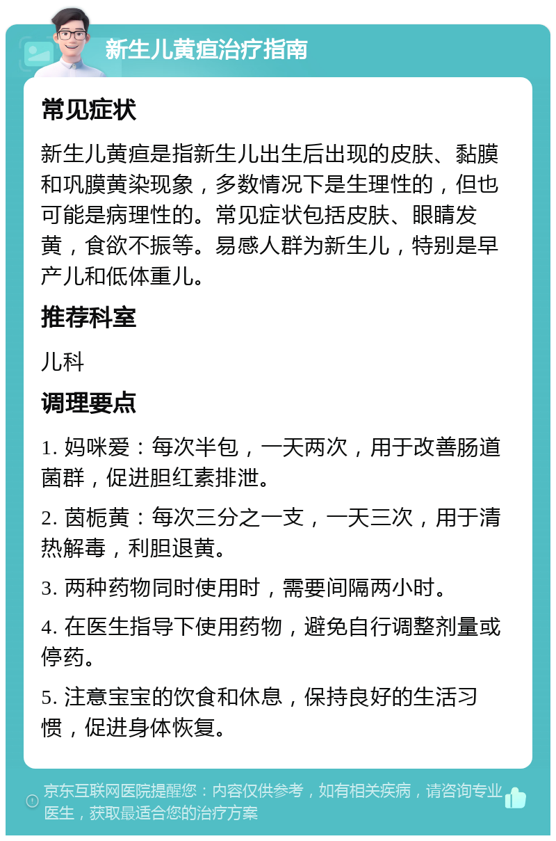 新生儿黄疸治疗指南 常见症状 新生儿黄疸是指新生儿出生后出现的皮肤、黏膜和巩膜黄染现象，多数情况下是生理性的，但也可能是病理性的。常见症状包括皮肤、眼睛发黄，食欲不振等。易感人群为新生儿，特别是早产儿和低体重儿。 推荐科室 儿科 调理要点 1. 妈咪爱：每次半包，一天两次，用于改善肠道菌群，促进胆红素排泄。 2. 茵栀黄：每次三分之一支，一天三次，用于清热解毒，利胆退黄。 3. 两种药物同时使用时，需要间隔两小时。 4. 在医生指导下使用药物，避免自行调整剂量或停药。 5. 注意宝宝的饮食和休息，保持良好的生活习惯，促进身体恢复。