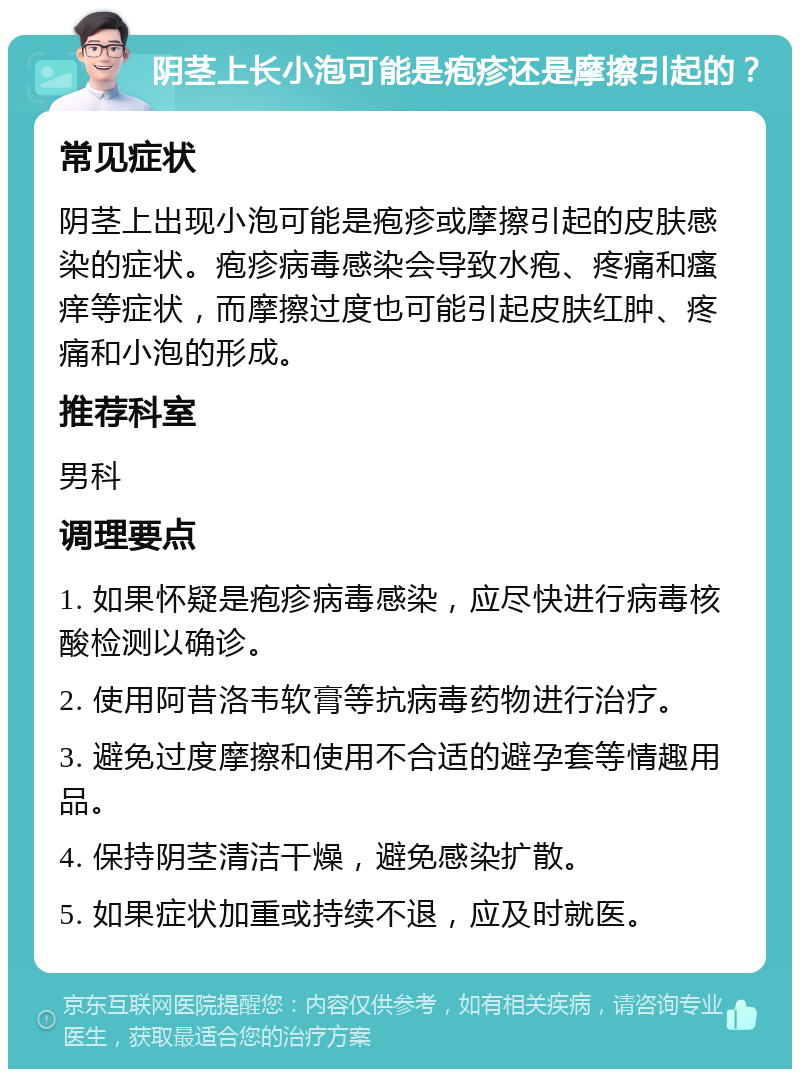 阴茎上长小泡可能是疱疹还是摩擦引起的？ 常见症状 阴茎上出现小泡可能是疱疹或摩擦引起的皮肤感染的症状。疱疹病毒感染会导致水疱、疼痛和瘙痒等症状，而摩擦过度也可能引起皮肤红肿、疼痛和小泡的形成。 推荐科室 男科 调理要点 1. 如果怀疑是疱疹病毒感染，应尽快进行病毒核酸检测以确诊。 2. 使用阿昔洛韦软膏等抗病毒药物进行治疗。 3. 避免过度摩擦和使用不合适的避孕套等情趣用品。 4. 保持阴茎清洁干燥，避免感染扩散。 5. 如果症状加重或持续不退，应及时就医。