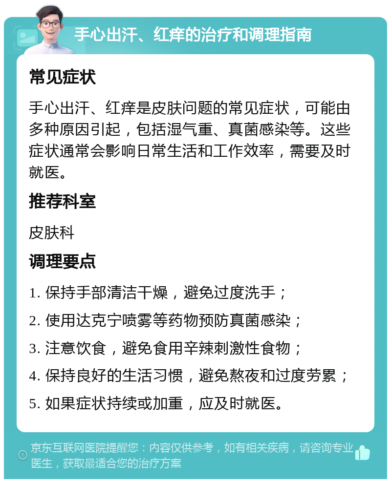 手心出汗、红痒的治疗和调理指南 常见症状 手心出汗、红痒是皮肤问题的常见症状，可能由多种原因引起，包括湿气重、真菌感染等。这些症状通常会影响日常生活和工作效率，需要及时就医。 推荐科室 皮肤科 调理要点 1. 保持手部清洁干燥，避免过度洗手； 2. 使用达克宁喷雾等药物预防真菌感染； 3. 注意饮食，避免食用辛辣刺激性食物； 4. 保持良好的生活习惯，避免熬夜和过度劳累； 5. 如果症状持续或加重，应及时就医。