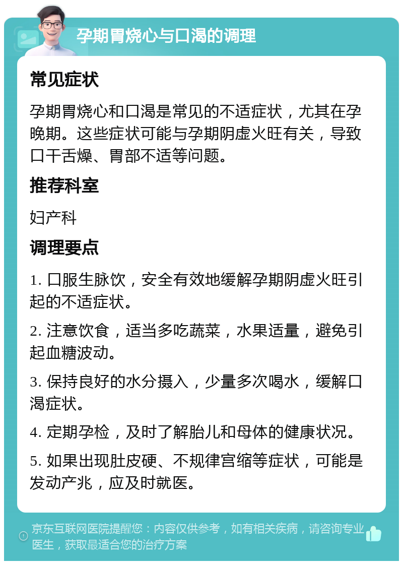 孕期胃烧心与口渴的调理 常见症状 孕期胃烧心和口渴是常见的不适症状，尤其在孕晚期。这些症状可能与孕期阴虚火旺有关，导致口干舌燥、胃部不适等问题。 推荐科室 妇产科 调理要点 1. 口服生脉饮，安全有效地缓解孕期阴虚火旺引起的不适症状。 2. 注意饮食，适当多吃蔬菜，水果适量，避免引起血糖波动。 3. 保持良好的水分摄入，少量多次喝水，缓解口渴症状。 4. 定期孕检，及时了解胎儿和母体的健康状况。 5. 如果出现肚皮硬、不规律宫缩等症状，可能是发动产兆，应及时就医。