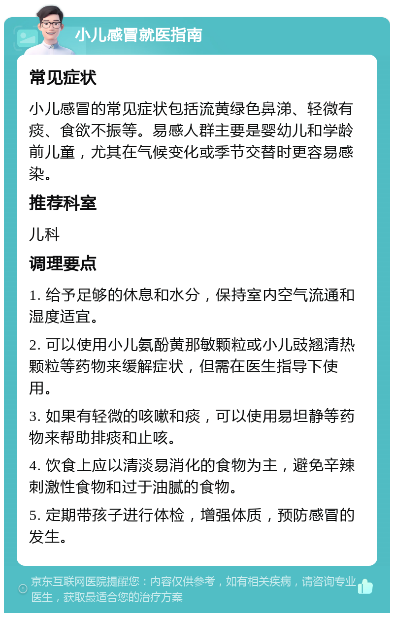 小儿感冒就医指南 常见症状 小儿感冒的常见症状包括流黄绿色鼻涕、轻微有痰、食欲不振等。易感人群主要是婴幼儿和学龄前儿童，尤其在气候变化或季节交替时更容易感染。 推荐科室 儿科 调理要点 1. 给予足够的休息和水分，保持室内空气流通和湿度适宜。 2. 可以使用小儿氨酚黄那敏颗粒或小儿豉翘清热颗粒等药物来缓解症状，但需在医生指导下使用。 3. 如果有轻微的咳嗽和痰，可以使用易坦静等药物来帮助排痰和止咳。 4. 饮食上应以清淡易消化的食物为主，避免辛辣刺激性食物和过于油腻的食物。 5. 定期带孩子进行体检，增强体质，预防感冒的发生。