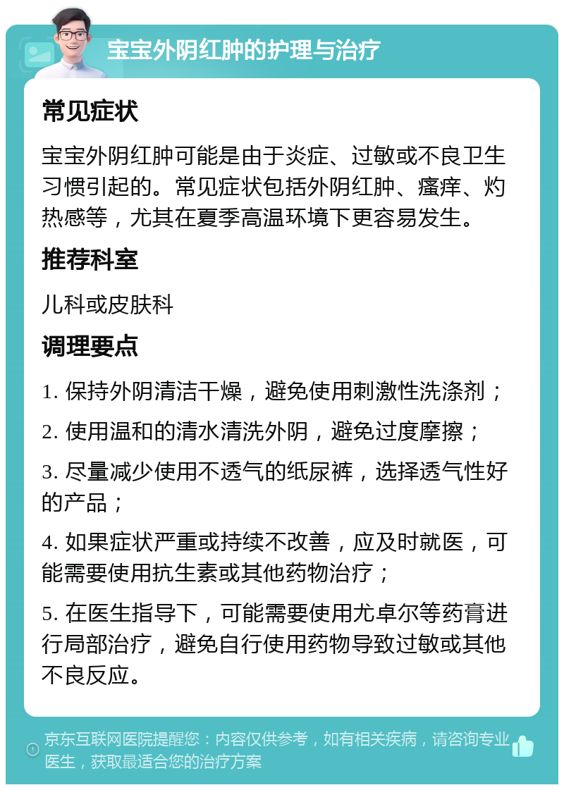 宝宝外阴红肿的护理与治疗 常见症状 宝宝外阴红肿可能是由于炎症、过敏或不良卫生习惯引起的。常见症状包括外阴红肿、瘙痒、灼热感等，尤其在夏季高温环境下更容易发生。 推荐科室 儿科或皮肤科 调理要点 1. 保持外阴清洁干燥，避免使用刺激性洗涤剂； 2. 使用温和的清水清洗外阴，避免过度摩擦； 3. 尽量减少使用不透气的纸尿裤，选择透气性好的产品； 4. 如果症状严重或持续不改善，应及时就医，可能需要使用抗生素或其他药物治疗； 5. 在医生指导下，可能需要使用尤卓尔等药膏进行局部治疗，避免自行使用药物导致过敏或其他不良反应。