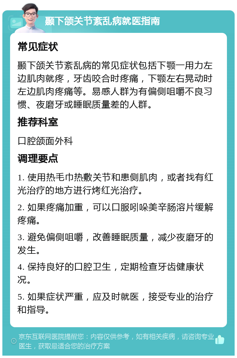 颞下颌关节紊乱病就医指南 常见症状 颞下颌关节紊乱病的常见症状包括下颚一用力左边肌肉就疼，牙齿咬合时疼痛，下颚左右晃动时左边肌肉疼痛等。易感人群为有偏侧咀嚼不良习惯、夜磨牙或睡眠质量差的人群。 推荐科室 口腔颌面外科 调理要点 1. 使用热毛巾热敷关节和患侧肌肉，或者找有红光治疗的地方进行烤红光治疗。 2. 如果疼痛加重，可以口服吲哚美辛肠溶片缓解疼痛。 3. 避免偏侧咀嚼，改善睡眠质量，减少夜磨牙的发生。 4. 保持良好的口腔卫生，定期检查牙齿健康状况。 5. 如果症状严重，应及时就医，接受专业的治疗和指导。