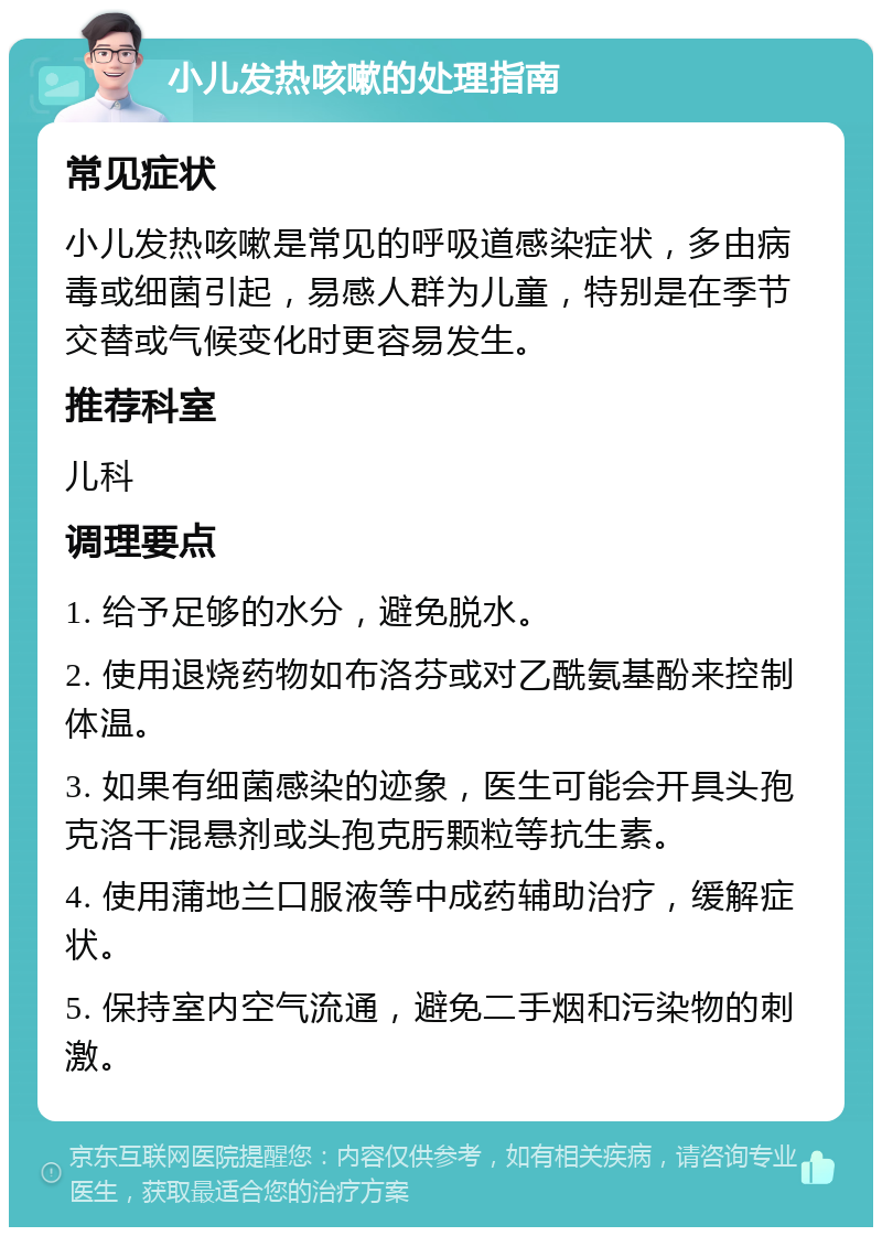 小儿发热咳嗽的处理指南 常见症状 小儿发热咳嗽是常见的呼吸道感染症状，多由病毒或细菌引起，易感人群为儿童，特别是在季节交替或气候变化时更容易发生。 推荐科室 儿科 调理要点 1. 给予足够的水分，避免脱水。 2. 使用退烧药物如布洛芬或对乙酰氨基酚来控制体温。 3. 如果有细菌感染的迹象，医生可能会开具头孢克洛干混悬剂或头孢克肟颗粒等抗生素。 4. 使用蒲地兰口服液等中成药辅助治疗，缓解症状。 5. 保持室内空气流通，避免二手烟和污染物的刺激。