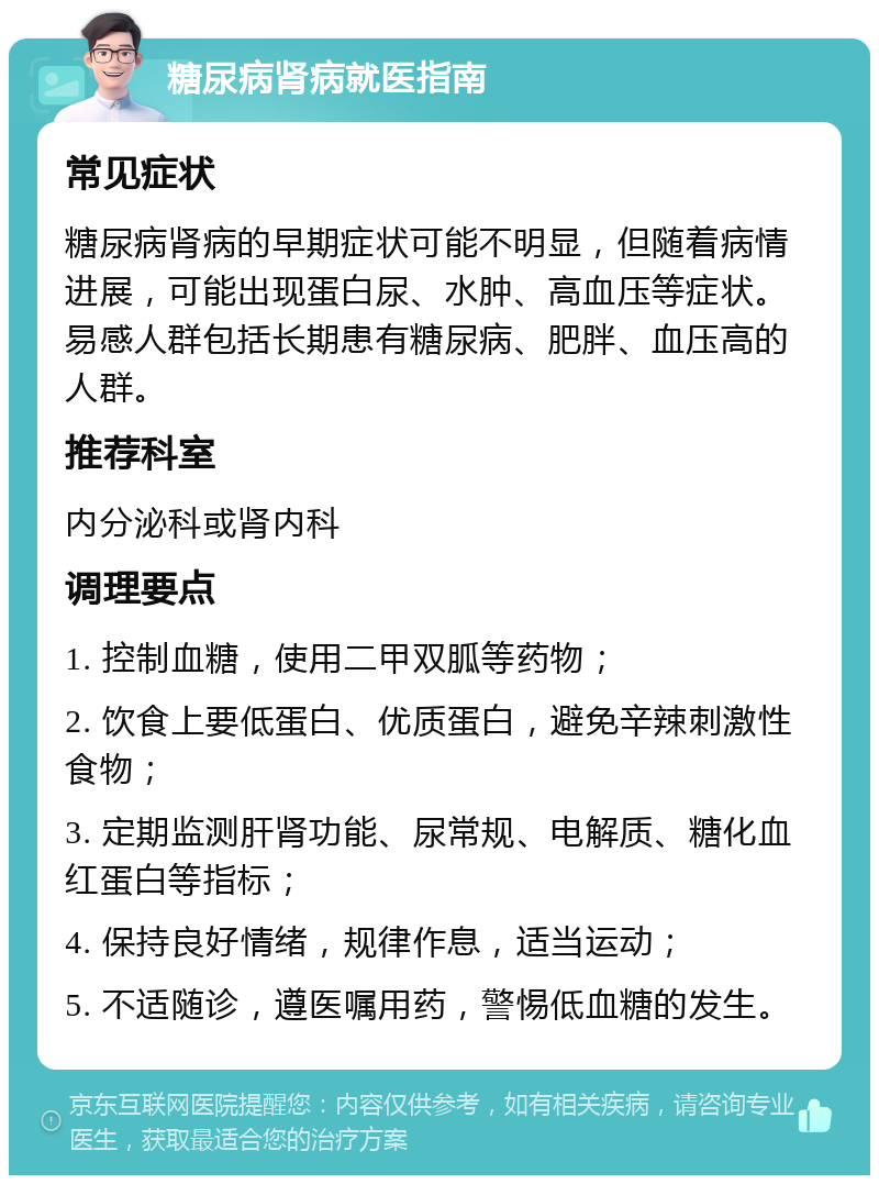 糖尿病肾病就医指南 常见症状 糖尿病肾病的早期症状可能不明显，但随着病情进展，可能出现蛋白尿、水肿、高血压等症状。易感人群包括长期患有糖尿病、肥胖、血压高的人群。 推荐科室 内分泌科或肾内科 调理要点 1. 控制血糖，使用二甲双胍等药物； 2. 饮食上要低蛋白、优质蛋白，避免辛辣刺激性食物； 3. 定期监测肝肾功能、尿常规、电解质、糖化血红蛋白等指标； 4. 保持良好情绪，规律作息，适当运动； 5. 不适随诊，遵医嘱用药，警惕低血糖的发生。