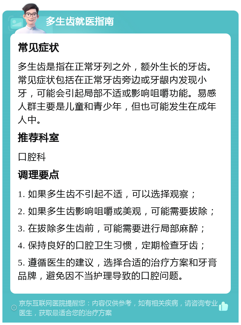 多生齿就医指南 常见症状 多生齿是指在正常牙列之外，额外生长的牙齿。常见症状包括在正常牙齿旁边或牙龈内发现小牙，可能会引起局部不适或影响咀嚼功能。易感人群主要是儿童和青少年，但也可能发生在成年人中。 推荐科室 口腔科 调理要点 1. 如果多生齿不引起不适，可以选择观察； 2. 如果多生齿影响咀嚼或美观，可能需要拔除； 3. 在拔除多生齿前，可能需要进行局部麻醉； 4. 保持良好的口腔卫生习惯，定期检查牙齿； 5. 遵循医生的建议，选择合适的治疗方案和牙膏品牌，避免因不当护理导致的口腔问题。