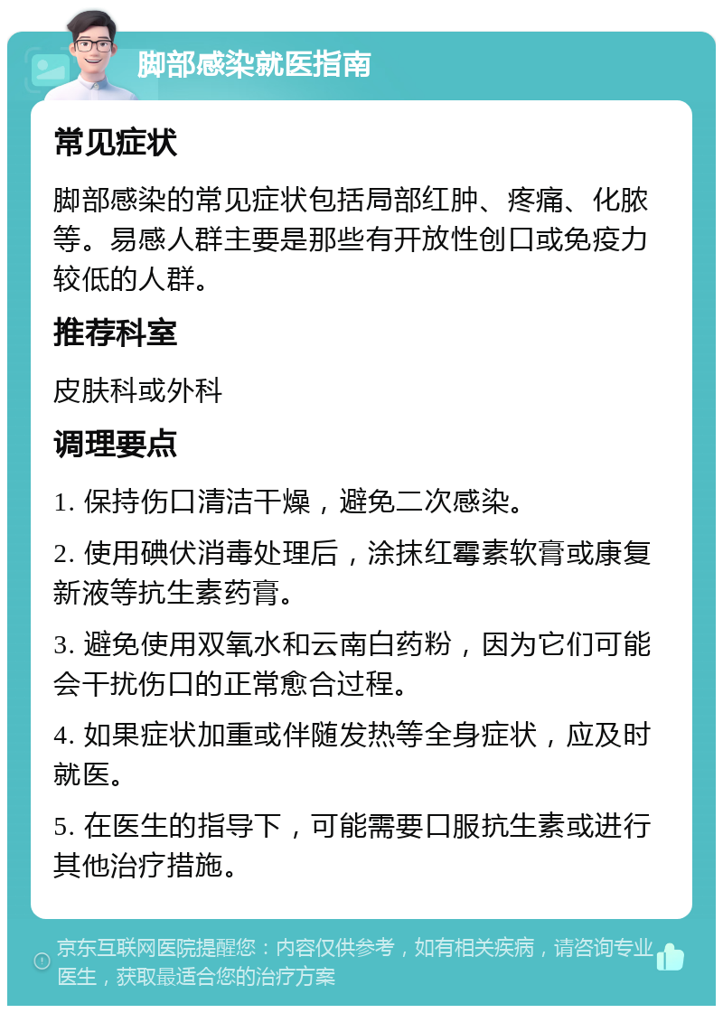 脚部感染就医指南 常见症状 脚部感染的常见症状包括局部红肿、疼痛、化脓等。易感人群主要是那些有开放性创口或免疫力较低的人群。 推荐科室 皮肤科或外科 调理要点 1. 保持伤口清洁干燥，避免二次感染。 2. 使用碘伏消毒处理后，涂抹红霉素软膏或康复新液等抗生素药膏。 3. 避免使用双氧水和云南白药粉，因为它们可能会干扰伤口的正常愈合过程。 4. 如果症状加重或伴随发热等全身症状，应及时就医。 5. 在医生的指导下，可能需要口服抗生素或进行其他治疗措施。