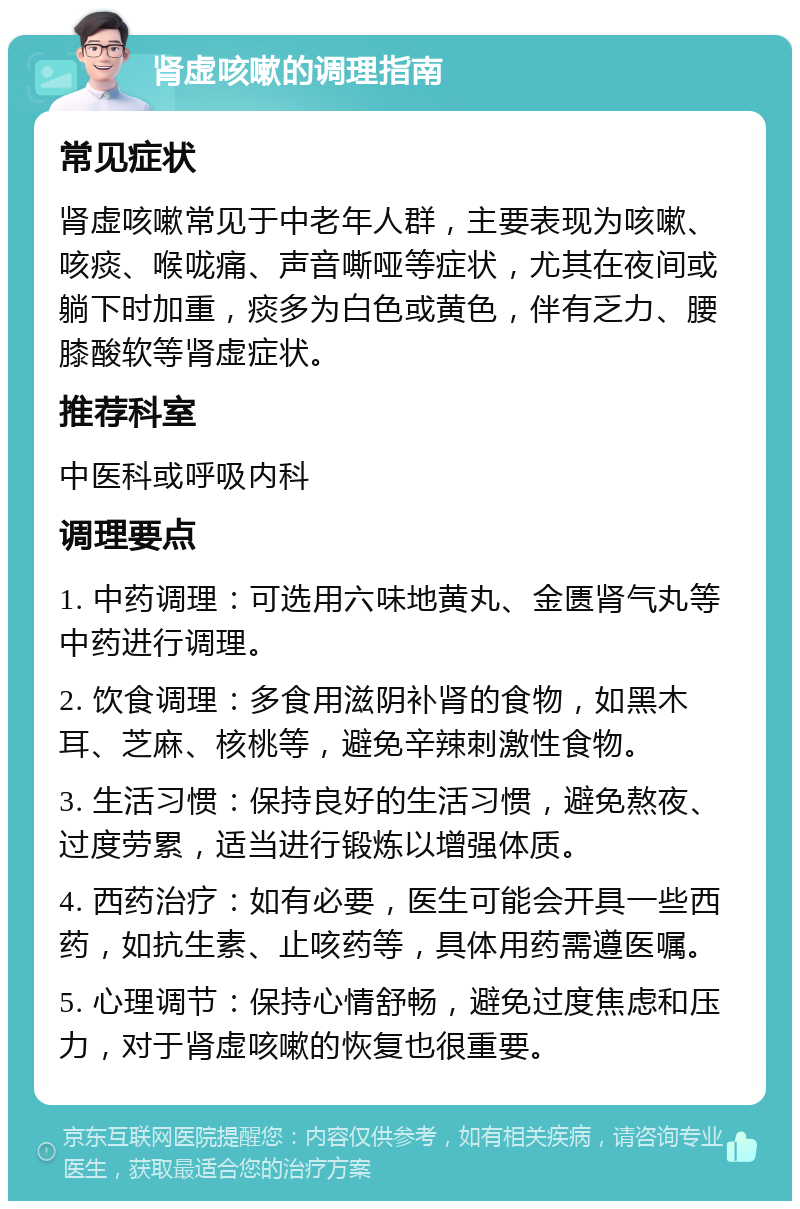 肾虚咳嗽的调理指南 常见症状 肾虚咳嗽常见于中老年人群，主要表现为咳嗽、咳痰、喉咙痛、声音嘶哑等症状，尤其在夜间或躺下时加重，痰多为白色或黄色，伴有乏力、腰膝酸软等肾虚症状。 推荐科室 中医科或呼吸内科 调理要点 1. 中药调理：可选用六味地黄丸、金匮肾气丸等中药进行调理。 2. 饮食调理：多食用滋阴补肾的食物，如黑木耳、芝麻、核桃等，避免辛辣刺激性食物。 3. 生活习惯：保持良好的生活习惯，避免熬夜、过度劳累，适当进行锻炼以增强体质。 4. 西药治疗：如有必要，医生可能会开具一些西药，如抗生素、止咳药等，具体用药需遵医嘱。 5. 心理调节：保持心情舒畅，避免过度焦虑和压力，对于肾虚咳嗽的恢复也很重要。